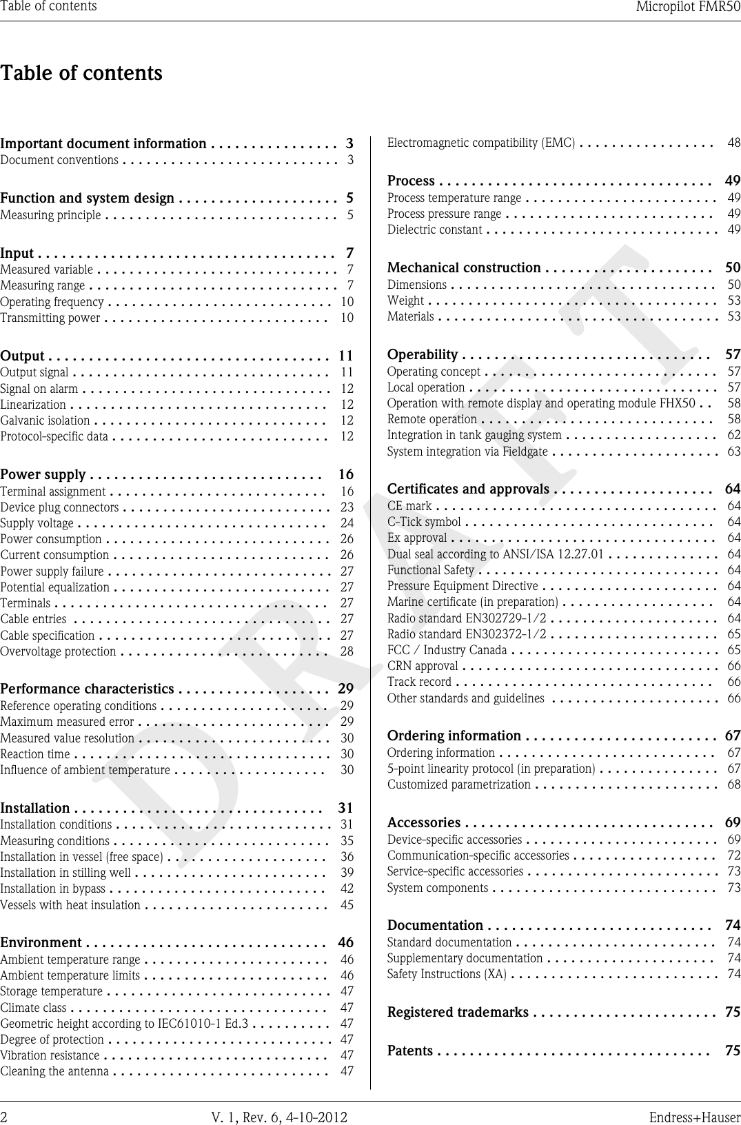 DRAFTTable of contents Micropilot FMR502 V. 1, Rev. 6, 4-10-2012 Endress+HauserTable of contentsImportant document information ................ 3Document conventions ........................... 3Function and system design .................... 5Measuring principle ............................. 5Input ..................................... 7Measured variable .............................. 7Measuring range ............................... 7Operating frequency ............................ 10Transmitting power ............................ 10Output ................................... 11Output signal ................................ 11Signal on alarm ............................... 12Linearization ................................ 12Galvanic isolation ............................. 12Protocol-specific data ........................... 12Power supply ............................. 16Terminal assignment ........................... 16Device plug connectors .......................... 23Supply voltage ............................... 24Power consumption ............................ 26Current consumption ........................... 26Power supply failure ............................ 27Potential equalization ........................... 27Terminals .................................. 27Cable entries  ................................ 27Cable specification ............................. 27Overvoltage protection .......................... 28Performance characteristics ................... 29Reference operating conditions ..................... 29Maximum measured error ........................ 29Measured value resolution ........................ 30Reaction time ................................ 30Influence of ambient temperature ................... 30Installation ............................... 31Installation conditions ........................... 31Measuring conditions ........................... 35Installation in vessel (free space) .................... 36Installation in stilling well ........................ 39Installation in bypass ........................... 42Vessels with heat insulation ....................... 45Environment .............................. 46Ambient temperature range ....................... 46Ambient temperature limits ....................... 46Storage temperature ............................ 47Climate class ................................ 47Geometric height according to IEC61010-1 Ed.3 .......... 47Degree of protection ............................ 47Vibration resistance ............................ 47Cleaning the antenna ........................... 47Electromagnetic compatibility (EMC) ................. 48Process .................................. 49Process temperature range ........................ 49Process pressure range .......................... 49Dielectric constant ............................. 49Mechanical construction ..................... 50Dimensions ................................. 50Weight .................................... 53Materials ................................... 53Operability ............................... 57Operating concept ............................. 57Local operation ............................... 57Operation with remote display and operating module FHX50 .. 58Remote operation ............................. 58Integration in tank gauging system ................... 62System integration via Fieldgate ..................... 63Certificates and approvals .................... 64CE mark ................................... 64C-Tick symbol ............................... 64Ex approval ................................. 64Dual seal according to ANSI/ISA 12.27.01 .............. 64Functional Safety .............................. 64Pressure Equipment Directive ...................... 64Marine certificate (in preparation) ................... 64Radio standard EN302729-1/2 ..................... 64Radio standard EN302372-1/2 ..................... 65FCC / Industry Canada .......................... 65CRN approval ................................ 66Track record ................................ 66Other standards and guidelines  ..................... 66Ordering information ........................ 67Ordering information ........................... 675-point linearity protocol (in preparation) ............... 67Customized parametrization ....................... 68Accessories ............................... 69Device-specific accessories ........................ 69Communication-specific accessories .................. 72Service-specific accessories ........................ 73System components ............................ 73Documentation ............................ 74Standard documentation ......................... 74Supplementary documentation ..................... 74Safety Instructions (XA) .......................... 74Registered trademarks ....................... 75Patents .................................. 75