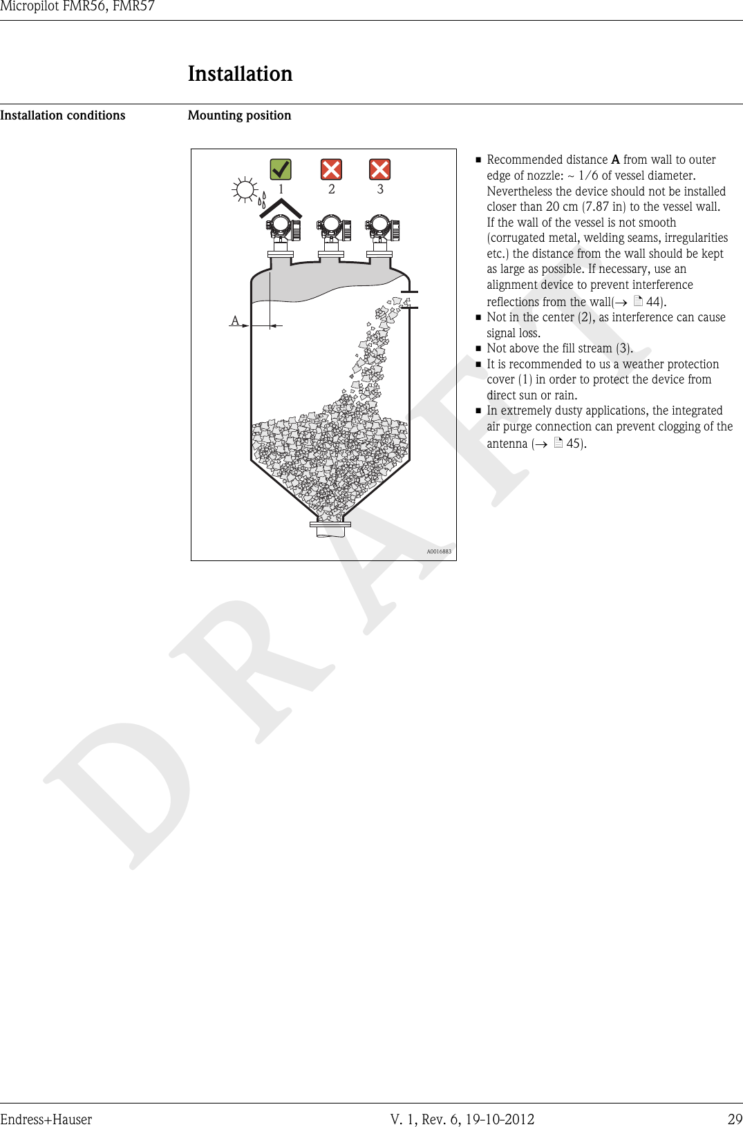 DRAFTMicropilot FMR56, FMR57Endress+Hauser V. 1, Rev. 6, 19-10-2012 29InstallationInstallation conditions Mounting positionA1 2 3  A0016883• Recommended distance A from wall to outeredge of nozzle: ~ 1/6 of vessel diameter.Nevertheless the device should not be installedcloser than 20 cm (7.87 in) to the vessel wall.If the wall of the vessel is not smooth(corrugated metal, welding seams, irregularitiesetc.) the distance from the wall should be keptas large as possible. If necessary, use analignment device to prevent interferencereflections from the wall(®  ä 44).• Not in the center (2), as interference can causesignal loss.• Not above the fill stream (3).• It is recommended to us a weather protectioncover (1) in order to protect the device fromdirect sun or rain.• In extremely dusty applications, the integratedair purge connection can prevent clogging of theantenna (®  ä 45).
