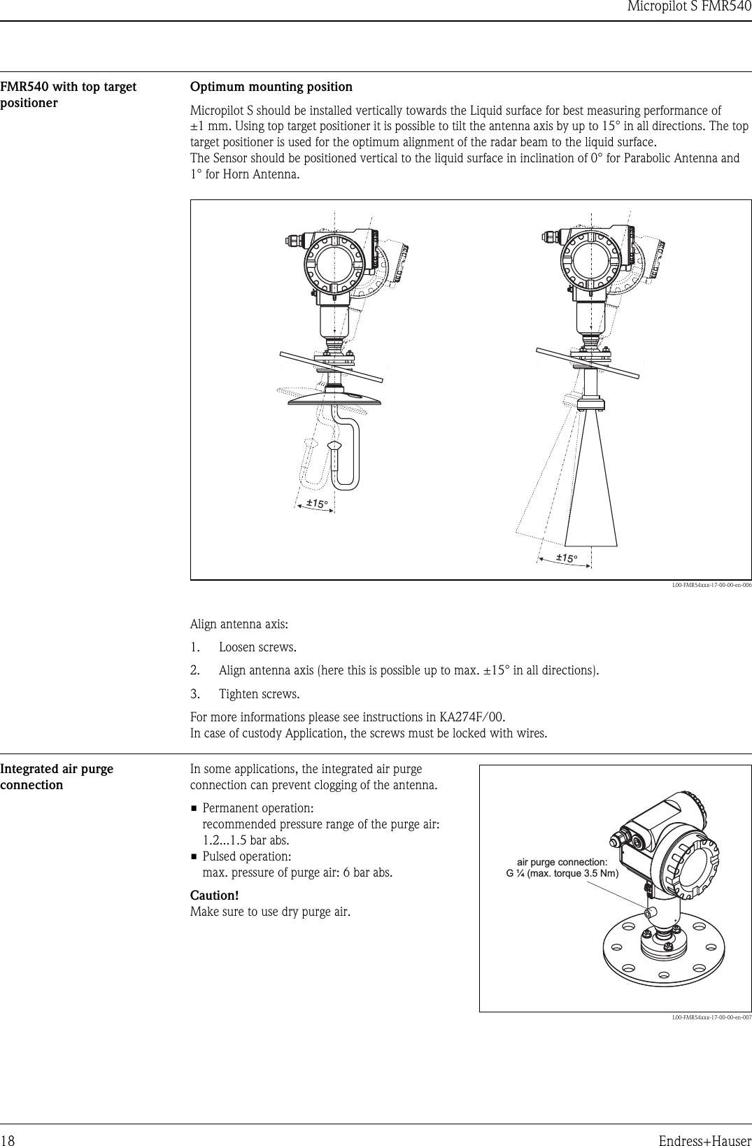 Micropilot S FMR54018 Endress+HauserFMR540 with top target positionerOptimum mounting positionMicropilot S should be installed vertically towards the Liquid surface for best measuring performance of ±1 mm. Using top target positioner it is possible to tilt the antenna axis by up to 15° in all directions. The top target positioner is used for the optimum alignment of the radar beam to the liquid surface.The Sensor should be positioned vertical to the liquid surface in inclination of 0° for Parabolic Antenna and 1° for Horn Antenna.L00-FMR54xxx-17-00-00-en-006Align antenna axis:1. Loosen screws.2. Align antenna axis (here this is possible up to max. ±15° in all directions).3. Tighten screws.For more informations please see instructions in KA274F/00.In case of custody Application, the screws must be locked with wires.Integrated air purge connection±15° ±15°In some applications, the integrated air purge connection can prevent clogging of the antenna.• Permanent operation:recommended pressure range of the purge air: 1.2...1.5 bar abs.• Pulsed operation:max. pressure of purge air: 6 bar abs.Caution!Make sure to use dry purge air.L00-FMR54xxx-17-00-00-en-007air purge connection:G (max. torque 3.5 Nm)¼