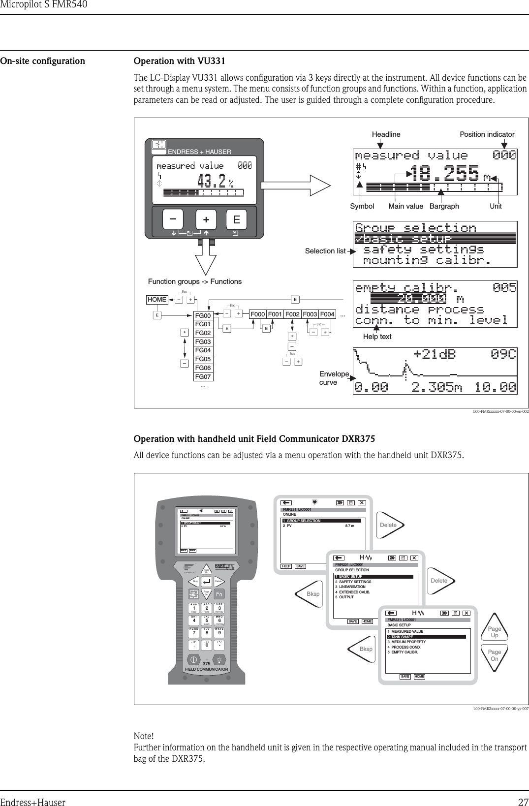 Micropilot S FMR540Endress+Hauser 27On-site configuration Operation with VU331The LC-Display VU331 allows configuration via 3 keys directly at the instrument. All device functions can be set through a menu system. The menu consists of function groups and functions. Within a function, application parameters can be read or adjusted. The user is guided through a complete configuration procedure.L00-FMRxxxxx-07-00-00-en-002Operation with handheld unit Field Communicator DXR375All device functions can be adjusted via a menu operation with the handheld unit DXR375.L00-FMR2xxxx-07-00-00-yy-007Note! Further information on the handheld unit is given in the respective operating manual included in the transport bag of the DXR375.XXXXSSOOFFFFHOMEFG00 F000 F001 F002 F003 F004 ...FG01FG02FG03FG04FG05FG06FG07...+21dB 09C10.002.305m0.00ENDRESS + HAUSERE+–Headline Position indicatorMain valueUnitSymbolSelection listFunction groups -&gt; FunctionsHelp textEnvelopecurveBargraph1# % &amp;CopyG H IP Q R S, ( ) ‘A B CPastePageOnPageUpDeleteBkspInsertJ K LT U V_ &lt; &gt;D E FHot Key+ Hot KeyM N OW X Y Z+ * /47.2580375FIELD COMMUNICATOR369-96FMR231: LIC0001ONLINE1  GROUP SELECT2  PV 8.7 mHELP SAVEdsdmdmdf das.asdas faasas la.PageOnPageUpBkspDeleteDeleteFMR231: LIC0001ONLINE1  GROUP SELECTION2  PV 8.7 mHELP SAVEdsdmdmdf das.asdas faasas la.FMR231: LIC0001GROUP SELECTIONHOMESAVEdsdmdmdf das.asdas faasas la.HFMR231: LIC0001HOMESAVEdsdmdmdf das.asdas faasas la.HBksp1  BASIC SETUP2  SAFETY SETTINGSBASIC SETUP1  MEASURED VALUE4  PROCESS COND.5  EMPTY CALIBR.3  MEDIUM PROPERTY4  EXTENDED CALIB.5  OUTPUT3  LINEARISATION2 TANK SHAPE