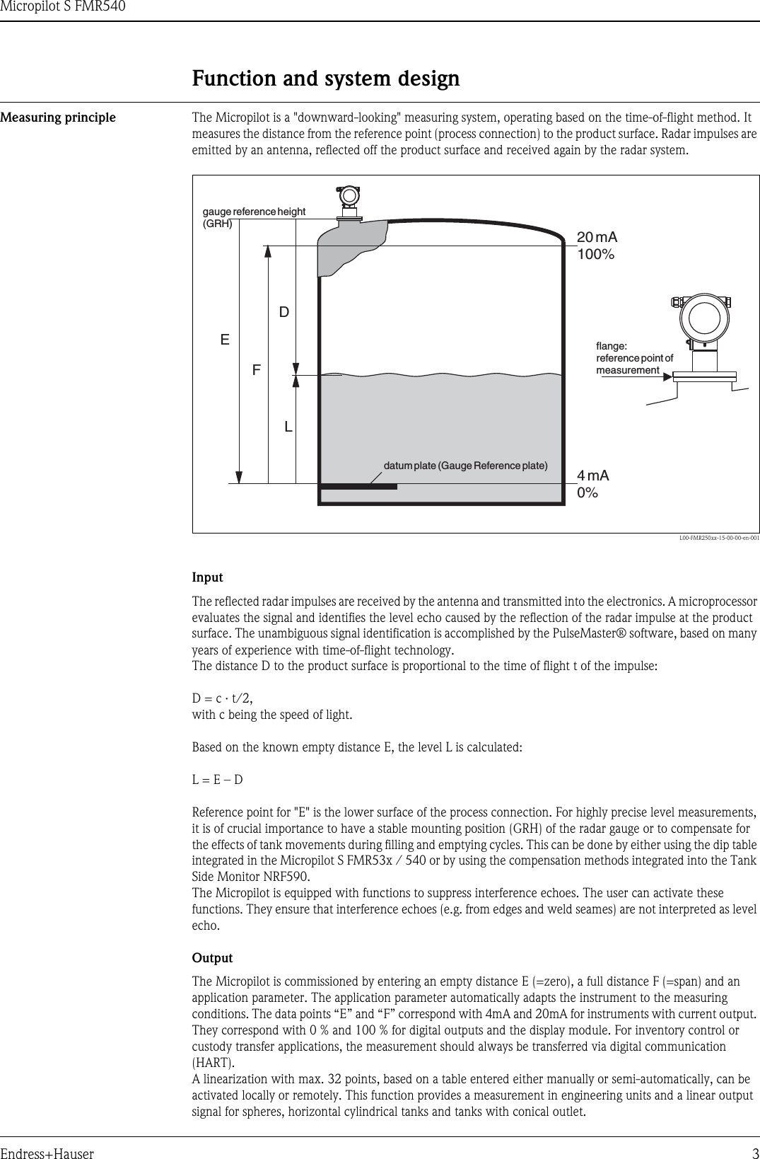 Micropilot S FMR540Endress+Hauser 3Function and system designMeasuring principle The Micropilot is a &quot;downward-looking&quot; measuring system, operating based on the time-of-flight method. It measures the distance from the reference point (process connection) to the product surface. Radar impulses are emitted by an antenna, reflected off the product surface and received again by the radar system.L00-FMR250xx-15-00-00-en-001InputThe reflected radar impulses are received by the antenna and transmitted into the electronics. A microprocessor evaluates the signal and identifies the level echo caused by the reflection of the radar impulse at the product surface. The unambiguous signal identification is accomplished by the PulseMaster® software, based on many years of experience with time-of-flight technology.The distance D to the product surface is proportional to the time of flight t of the impulse:D = c · t/2,with c being the speed of light.Based on the known empty distance E, the level L is calculated:L = E – DReference point for &quot;E&quot; is the lower surface of the process connection. For highly precise level measurements, it is of crucial importance to have a stable mounting position (GRH) of the radar gauge or to compensate for the effects of tank movements during filling and emptying cycles. This can be done by either using the dip table integrated in the Micropilot S FMR53x / 540 or by using the compensation methods integrated into the Tank Side Monitor NRF590.The Micropilot is equipped with functions to suppress interference echoes. The user can activate these functions. They ensure that interference echoes (e.g. from edges and weld seames) are not interpreted as level echo.OutputThe Micropilot is commissioned by entering an empty distance E (=zero), a full distance F (=span) and an application parameter. The application parameter automatically adapts the instrument to the measuring conditions. The data points “E” and “F” correspond with 4mA and 20mA for instruments with current output. They correspond with 0 % and 100 % for digital outputs and the display module. For inventory control or custody transfer applications, the measurement should always be transferred via digital communication (HART).A linearization with max. 32 points, based on a table entered either manually or semi-automatically, can be activated locally or remotely. This function provides a measurement in engineering units and a linear output signal for spheres, horizontal cylindrical tanks and tanks with conical outlet.20 mA100%4mA0%DLFEgauge reference height(GRH)datum plate (Gauge Reference plate)flange:reference point ofmeasurement
