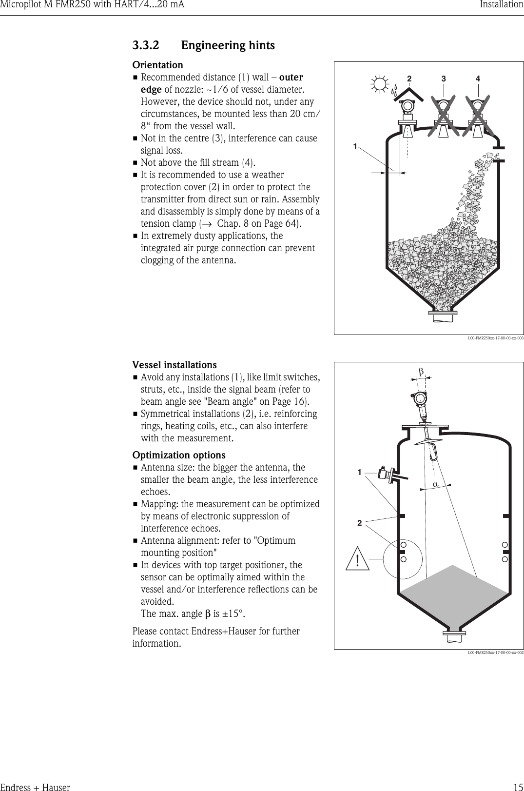 Micropilot M FMR250 with HART/4...20 mA InstallationEndress + Hauser 153.3.2 Engineering hintsOrientation• Recommended distance (1) wall – outer edge of nozzle: ~1/6 of vessel diameter. However, the device should not, under any circumstances, be mounted less than 20 cm/8“ from the vessel wall.• Not in the centre (3), interference can cause signal loss.• Not above the fill stream (4).• It is recommended to use a weather protection cover (2) in order to protect the transmitter from direct sun or rain. Assembly and disassembly is simply done by means of a tension clamp (→Chap. 8 on Page 64).• In extremely dusty applications, the integrated air purge connection can prevent clogging of the antenna.L00-FMR250xx-17-00-00-xx-0031234Vessel installations• Avoid any installations (1), like limit switches, struts, etc., inside the signal beam (refer to beam angle see &quot;Beam angle&quot; on Page 16).• Symmetrical installations (2), i.e. reinforcing rings, heating coils, etc., can also interfere with the measurement.Optimization options• Antenna size: the bigger the antenna, the smaller the beam angle, the less interference echoes.• Mapping: the measurement can be optimized by means of electronic suppression of interference echoes.• Antenna alignment: refer to &quot;Optimum mounting position&quot;• In devices with top target positioner, the sensor can be optimally aimed within the vessel and/or interference reflections can be avoided.The max. angle β is ±15°.Please contact Endress+Hauser for further information.L00-FMR250xx-17-00-00-xx-00212