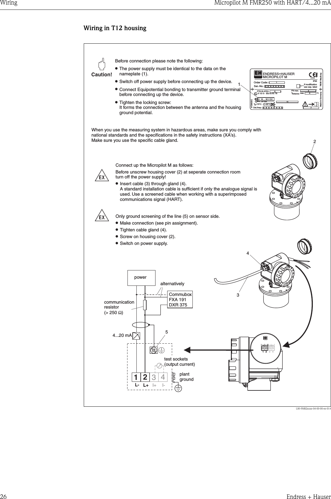 Wiring Micropilot M FMR250 with HART/4...20 mA26 Endress + HauserWiring in T12 housingL00-FMR2xxxx-04-00-00-en-0142--4351Ser.-No.:Order Code:D00882-AU 16 ... 30 V DC4...20 mAt &gt;85°Cx=if modificationsee sep. labelDat./Insp.:PN max.TAntenne max. °C79689 MaulburgMade in GermanyT &gt;70°C:AMICROPILOT MENDRESS+HAUSERPTB 00 ATEXII 1/2 G EEx ia IIC T6IP65xxxxxxxxxxxxxxxx134118734I+ I-12L- L+4...20 mA12 34Caution!&quot;Before connection please note the following:The power supply must be identical to the data on thenameplate (1).Switch off power supply before connecting up the device.Connect Equipotential bonding to transmitter ground terminalbefore connecting up the device.Tighten the locking screw:It forms the connection between the antenna and the housingground potential.●●●●When you use the measuring system in hazardous areas, make sure you comply withnational standards and the specifications in the safety instructions (XA’s).Make sure you use the specific cable gland.CommuboxFXA 191DXR 375communicationresistor(&gt; 250 )Ωalternativelyplantgroundtest sockets(output current)powerConnect up the Micropilot M as follows:Before unscrew housing cover (2) at seperate connection roomturn off the power supply!Insert cable (3) through gland (4).A standard installation cable is sufficient if only the analogue signal isused. Use a screened cable when working with a superimposedcommunications signal (HART).Only ground screening of the line (5) on sensor side.Make connection (see pin assignment).Tighten cable gland (4).Screw on housing cover (2).Switch on power supply.●●●●●