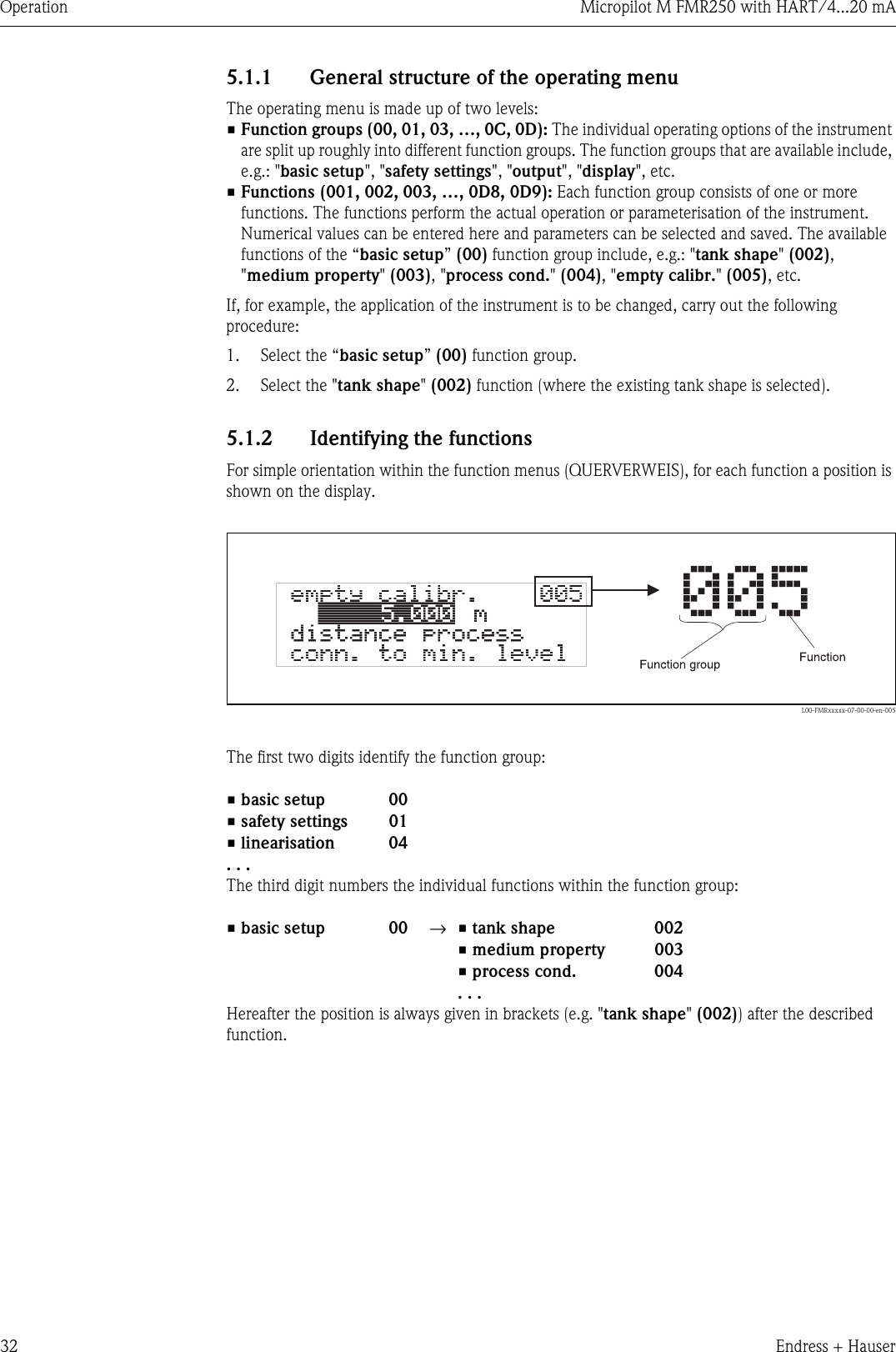 Operation Micropilot M FMR250 with HART/4...20 mA32 Endress + Hauser5.1.1 General structure of the operating menuThe operating menu is made up of two levels:•Function groups (00, 01, 03, …, 0C, 0D): The individual operating options of the instrument are split up roughly into different function groups. The function groups that are available include, e.g.: &quot;basic setup&quot;, &quot;safety settings&quot;, &quot;output&quot;, &quot;display&quot;, etc.•Functions (001, 002, 003, …, 0D8, 0D9): Each function group consists of one or more functions. The functions perform the actual operation or parameterisation of the instrument. Numerical values can be entered here and parameters can be selected and saved. The available functions of the “basic setup” (00) function group include, e.g.: &quot;tank shape&quot; (002), &quot;medium property&quot; (003), &quot;process cond.&quot; (004), &quot;empty calibr.&quot; (005), etc.If, for example, the application of the instrument is to be changed, carry out the following procedure:1. Select the “basic setup” (00) function group.2. Select the &quot;tank shape&quot; (002) function (where the existing tank shape is selected).5.1.2 Identifying the functionsFor simple orientation within the function menus (QUERVERWEIS), for each function a position is shown on the display.L00-FMRxxxxx-07-00-00-en-005The first two digits identify the function group:The third digit numbers the individual functions within the function group:Hereafter the position is always given in brackets (e.g. &quot;tank shape&quot; (002)) after the described function.•basic setup 00•safety settings 01•linearisation 04. . .•basic setup 00 →•tank shape 002•medium property 003•process cond. 004. . .