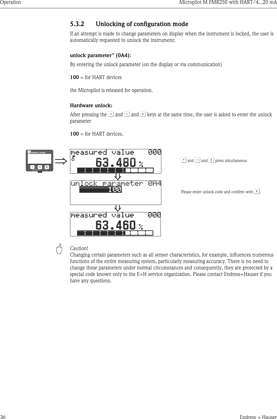 Operation Micropilot M FMR250 with HART/4...20 mA36 Endress + Hauser5.3.2 Unlocking of configuration modeIf an attempt is made to change parameters on display when the instrument is locked, the user is automatically requested to unlock the instrument:unlock parameter&quot; (0A4):By entering the unlock parameter (on the display or via communication)100 = for HART devicesthe Micropilot is released for operation.Hardware unlock:After pressing the O and S and F keys at the same time, the user is asked to enter the unlock parameter100 = for HART devices.&quot;Caution! Changing certain parameters such as all sensor characteristics, for example, influences numerous functions of the entire measuring system, particularly measuring accuracy. There is no need to change these parameters under normal circumstances and consequently, they are protected by a special code known only to the E+H service organization. Please contact Endress+Hauser if you have any questions.⇒O and S and F press simultaneous ⇓Please enter unlock code and confirm with F.⇓ENDRESS + HAUSERE+–