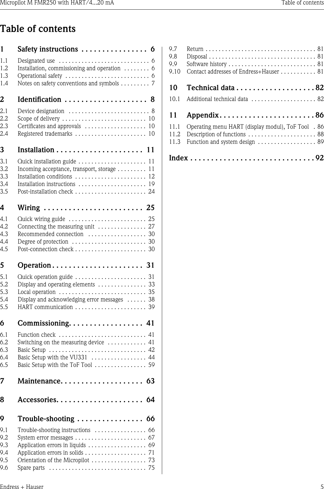 Micropilot M FMR250 with HART/4...20 mA Table of contentsEndress + Hauser 5Table of contents1  Safety instructions  . . . . . . . . . . . . . . . .  61.1  Designated use  . . . . . . . . . . . . . . . . . . . . . . . . . . . .  61.2  Installation, commissioning and operation  . . . . . . . .  61.3  Operational safety  . . . . . . . . . . . . . . . . . . . . . . . . . .  61.4  Notes on safety conventions and symbols . . . . . . . . .  72  Identification  . . . . . . . . . . . . . . . . . . . .  82.1  Device designation   . . . . . . . . . . . . . . . . . . . . . . . . .  82.2  Scope of delivery  . . . . . . . . . . . . . . . . . . . . . . . . . .  102.3  Certificates and approvals   . . . . . . . . . . . . . . . . . . .  102.4  Registered trademarks  . . . . . . . . . . . . . . . . . . . . . .  103  Installation . . . . . . . . . . . . . . . . . . . . .  113.1  Quick installation guide . . . . . . . . . . . . . . . . . . . . .  113.2  Incoming acceptance, transport, storage . . . . . . . . .  113.3  Installation conditions  . . . . . . . . . . . . . . . . . . . . . .  123.4  Installation instructions  . . . . . . . . . . . . . . . . . . . . .  193.5  Post-installation check . . . . . . . . . . . . . . . . . . . . . .  244  Wiring  . . . . . . . . . . . . . . . . . . . . . . . .  254.1  Quick wiring guide  . . . . . . . . . . . . . . . . . . . . . . . .  254.2  Connecting the measuring unit  . . . . . . . . . . . . . . .  274.3  Recommended connection   . . . . . . . . . . . . . . . . . .  304.4  Degree of protection  . . . . . . . . . . . . . . . . . . . . . . .  304.5  Post-connection check . . . . . . . . . . . . . . . . . . . . . .  305  Operation . . . . . . . . . . . . . . . . . . . . . .  315.1  Quick operation guide  . . . . . . . . . . . . . . . . . . . . . .  315.2  Display and operating elements  . . . . . . . . . . . . . . .  335.3  Local operation  . . . . . . . . . . . . . . . . . . . . . . . . . . .  355.4  Display and acknowledging error messages   . . . . . .  385.5  HART communication . . . . . . . . . . . . . . . . . . . . . .  396  Commissioning. . . . . . . . . . . . . . . . . .  416.1  Function check  . . . . . . . . . . . . . . . . . . . . . . . . . . .  416.2  Switching on the measuring device  . . . . . . . . . . . .  416.3  Basic Setup  . . . . . . . . . . . . . . . . . . . . . . . . . . . . . .  426.4  Basic Setup with the VU331  . . . . . . . . . . . . . . . . .  446.5  Basic Setup with the ToF Tool  . . . . . . . . . . . . . . . .  597  Maintenance. . . . . . . . . . . . . . . . . . . .  638  Accessories. . . . . . . . . . . . . . . . . . . . .  649  Trouble-shooting  . . . . . . . . . . . . . . . .  669.1  Trouble-shooting instructions   . . . . . . . . . . . . . . . .  669.2  System error messages . . . . . . . . . . . . . . . . . . . . . .  679.3  Application errors in liquids  . . . . . . . . . . . . . . . . . .  699.4  Application errors in solids . . . . . . . . . . . . . . . . . . .  719.5  Orientation of the Micropilot  . . . . . . . . . . . . . . . . .  739.6  Spare parts   . . . . . . . . . . . . . . . . . . . . . . . . . . . . . .  759.7  Return  . . . . . . . . . . . . . . . . . . . . . . . . . . . . . . . . . . 819.8  Disposal . . . . . . . . . . . . . . . . . . . . . . . . . . . . . . . . . 819.9  Software history . . . . . . . . . . . . . . . . . . . . . . . . . . . 819.10  Contact addresses of Endress+Hauser . . . . . . . . . . . 8110  Technical data . . . . . . . . . . . . . . . . . . . 8210.1  Additional technical data  . . . . . . . . . . . . . . . . . . . . 8211  Appendix. . . . . . . . . . . . . . . . . . . . . . . 8611.1  Operating menu HART (display modul), ToF Tool   . 8611.2  Description of functions  . . . . . . . . . . . . . . . . . . . . . 8811.3  Function and system design  . . . . . . . . . . . . . . . . . . 89Index . . . . . . . . . . . . . . . . . . . . . . . . . . . . . . 92