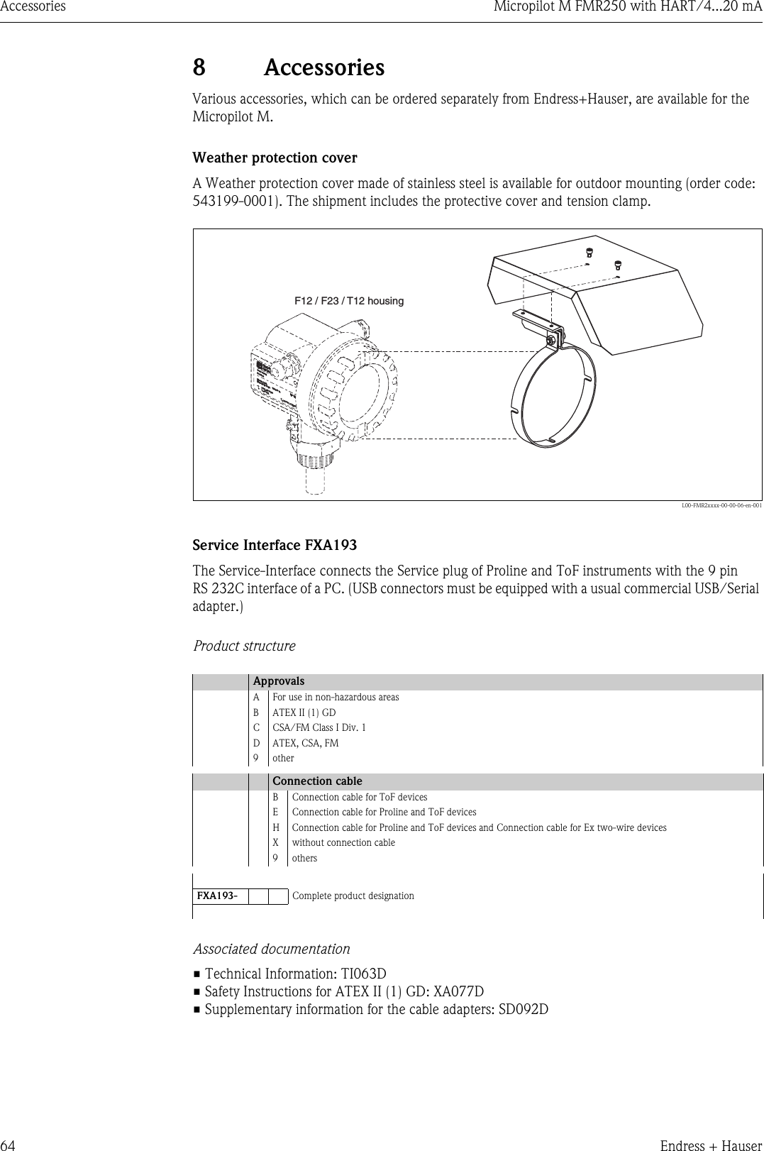 Accessories Micropilot M FMR250 with HART/4...20 mA64 Endress + Hauser8 AccessoriesVarious accessories, which can be ordered separately from Endress+Hauser, are available for the Micropilot M.Weather protection coverA Weather protection cover made of stainless steel is available for outdoor mounting (order code: 543199-0001). The shipment includes the protective cover and tension clamp.L00-FMR2xxxx-00-00-06-en-001Service Interface FXA193The Service-Interface connects the Service plug of Proline and ToF instruments with the 9 pin RS 232C interface of a PC. (USB connectors must be equipped with a usual commercial USB/Serial adapter.)Product structureAssociated documentation• Technical Information: TI063D• Safety Instructions for ATEX II (1) GD: XA077D• Supplementary information for the cable adapters: SD092DApprovalsA For use in non-hazardous areasB ATEX II (1) GDC CSA/FM Class I Div. 1DATEX, CSA, FM9otherConnection cableB Connection cable for ToF devicesE Connection cable for Proline and ToF devicesH Connection cable for Proline and ToF devices and Connection cable for Ex two-wire devicesX without connection cable9othersFXA193- Complete product designationENDRESS+HAUSERMICROPILOT IIENDRESS+HAUSERMICROPILOT IIIP 65IP 65Order Code:Ser.-No.:Order Code:Ser.-No.:MessbereichMeasuring rangeMessbereichMeasuring rangeU 16...36V DC4...20 mAU 16...36 V DC4...20 mAmax.20 mmax. 20 mMade in Germany             MaulburgT&gt;70°C :At &gt;85°CT&gt;70°C :At &gt;85°CF12 / F23 / T12 housing