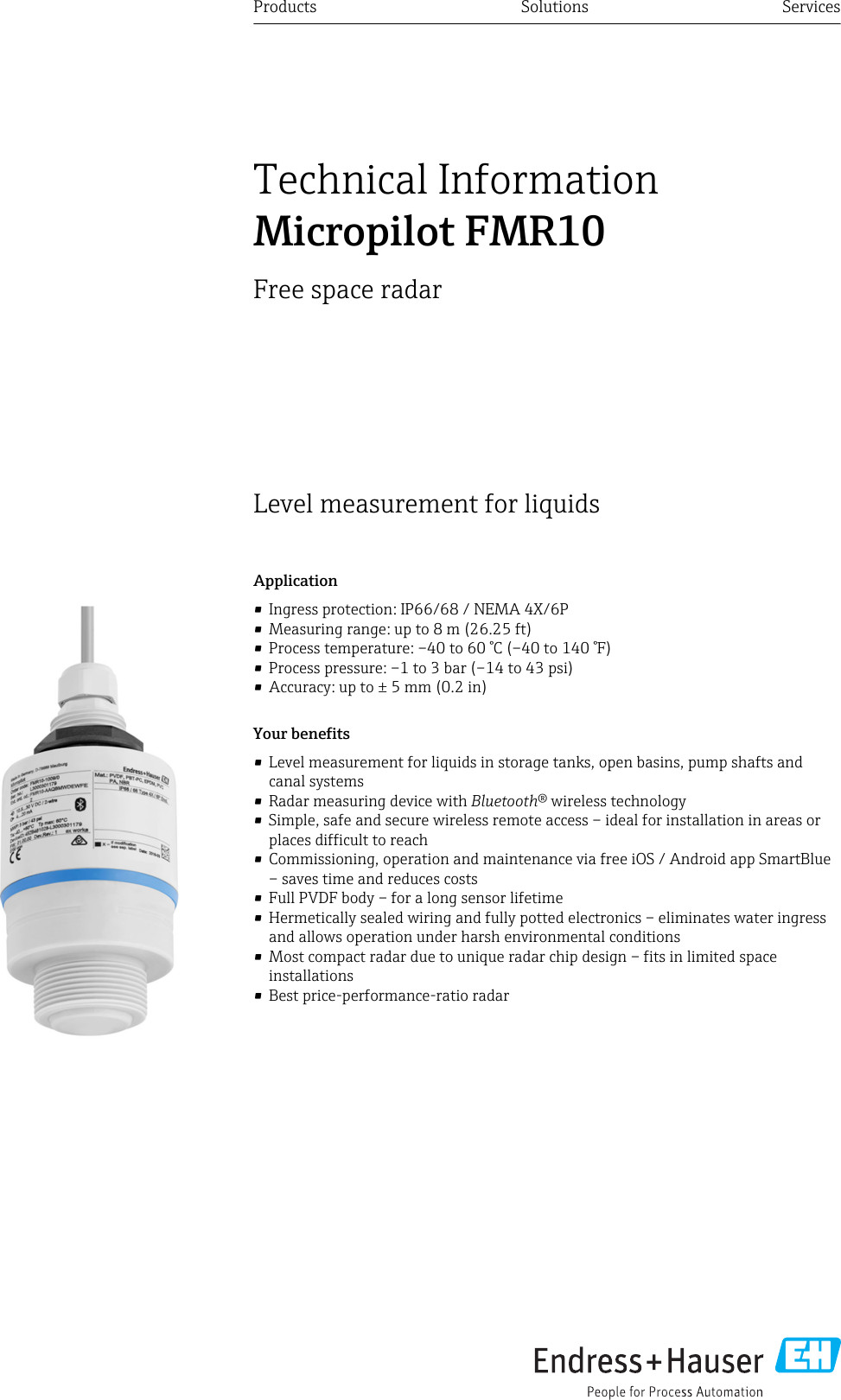Level measurement for liquidsApplication&bull; Ingress protection: IP66/68 / NEMA 4X/6P&bull; Measuring range: up to 8 m (26.25 ft)&bull; Process temperature: &ndash;40 to 60 &deg;C (&ndash;40 to 140 &deg;F)&bull; Process pressure: &ndash;1 to 3 bar (&ndash;14 to 43 psi)&bull; Accuracy: up to &plusmn; 5 mm (0.2 in)Your benefits&bull; Level measurement for liquids in storage tanks, open basins, pump shafts andcanal systems&bull; Radar measuring device with Bluetooth&reg; wireless technology&bull; Simple, safe and secure wireless remote access &ndash; ideal for installation in areas orplaces difficult to reach&bull; Commissioning, operation and maintenance via free iOS / Android app SmartBlue&ndash; saves time and reduces costs&bull; Full PVDF body &ndash; for a long sensor lifetime&bull; Hermetically sealed wiring and fully potted electronics &ndash; eliminates water ingressand allows operation under harsh environmental conditions&bull; Most compact radar due to unique radar chip design &ndash; fits in limited spaceinstallations&bull; Best price-performance-ratio radarProducts Solutions ServicesTechnical InformationMicropilot FMR10Free space radar