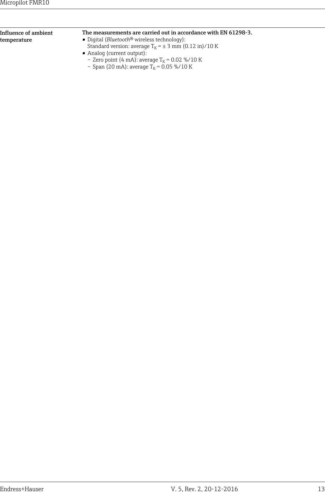 Micropilot FMR10Endress+Hauser V. 5, Rev. 2, 20-12-2016 13Influence of ambienttemperatureThe measurements are carried out in accordance with EN 61298-3.&bull; Digital (Bluetooth&reg; wireless technology):Standard version: average TK = &plusmn; 3 mm (0.12 in)/10 K&bull; Analog (current output):&ndash; Zero point (4 mA): average TK = 0.02 %/10 K&ndash; Span (20 mA): average TK = 0.05 %/10 K