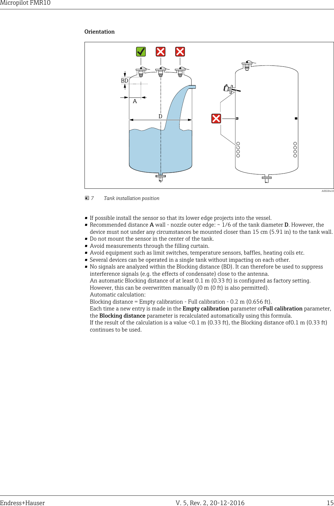Micropilot FMR10Endress+Hauser V. 5, Rev. 2, 20-12-2016 15OrientationABDD  A0028410 7 Tank installation position&bull; If possible install the sensor so that its lower edge projects into the vessel.&bull; Recommended distance A wall - nozzle outer edge: ~ 1/6 of the tank diameter D. However, thedevice must not under any circumstances be mounted closer than 15 cm (5.91 in) to the tank wall.&bull; Do not mount the sensor in the center of the tank.&bull; Avoid measurements through the filling curtain.&bull; Avoid equipment such as limit switches, temperature sensors, baffles, heating coils etc.&bull; Several devices can be operated in a single tank without impacting on each other.&bull; No signals are analyzed within the Blocking distance (BD). It can therefore be used to suppressinterference signals (e.g. the effects of condensate) close to the antenna.An automatic Blocking distance of at least 0.1 m (0.33 ft) is configured as factory setting.However, this can be overwritten manually (0 m (0 ft) is also permitted).Automatic calculation:Blocking distance = Empty calibration - Full calibration - 0.2 m (0.656 ft).Each time a new entry is made in the Empty calibration parameter orFull calibration parameter,the Blocking distance parameter is recalculated automatically using this formula.If the result of the calculation is a value <0.1 m (0.33 ft), the Blocking distance of0.1 m (0.33 ft)continues to be used.