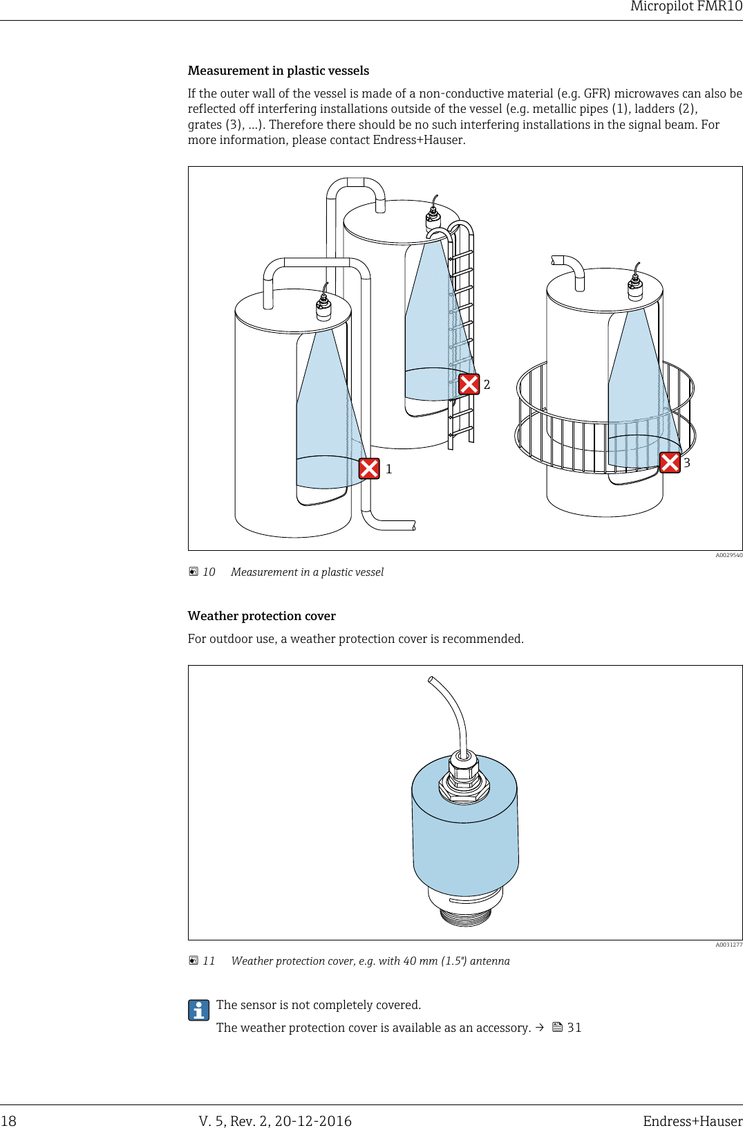 Micropilot FMR1018 V. 5, Rev. 2, 20-12-2016 Endress+HauserMeasurement in plastic vesselsIf the outer wall of the vessel is made of a non-conductive material (e.g. GFR) microwaves can also bereflected off interfering installations outside of the vessel (e.g. metallic pipes (1), ladders (2),grates (3), ...). Therefore there should be no such interfering installations in the signal beam. Formore information, please contact Endress+Hauser.312  A0029540 10 Measurement in a plastic vesselWeather protection coverFor outdoor use, a weather protection cover is recommended.  A0031277 11 Weather protection cover, e.g. with 40 mm (1.5") antennaThe sensor is not completely covered.The weather protection cover is available as an accessory. &rarr;   31