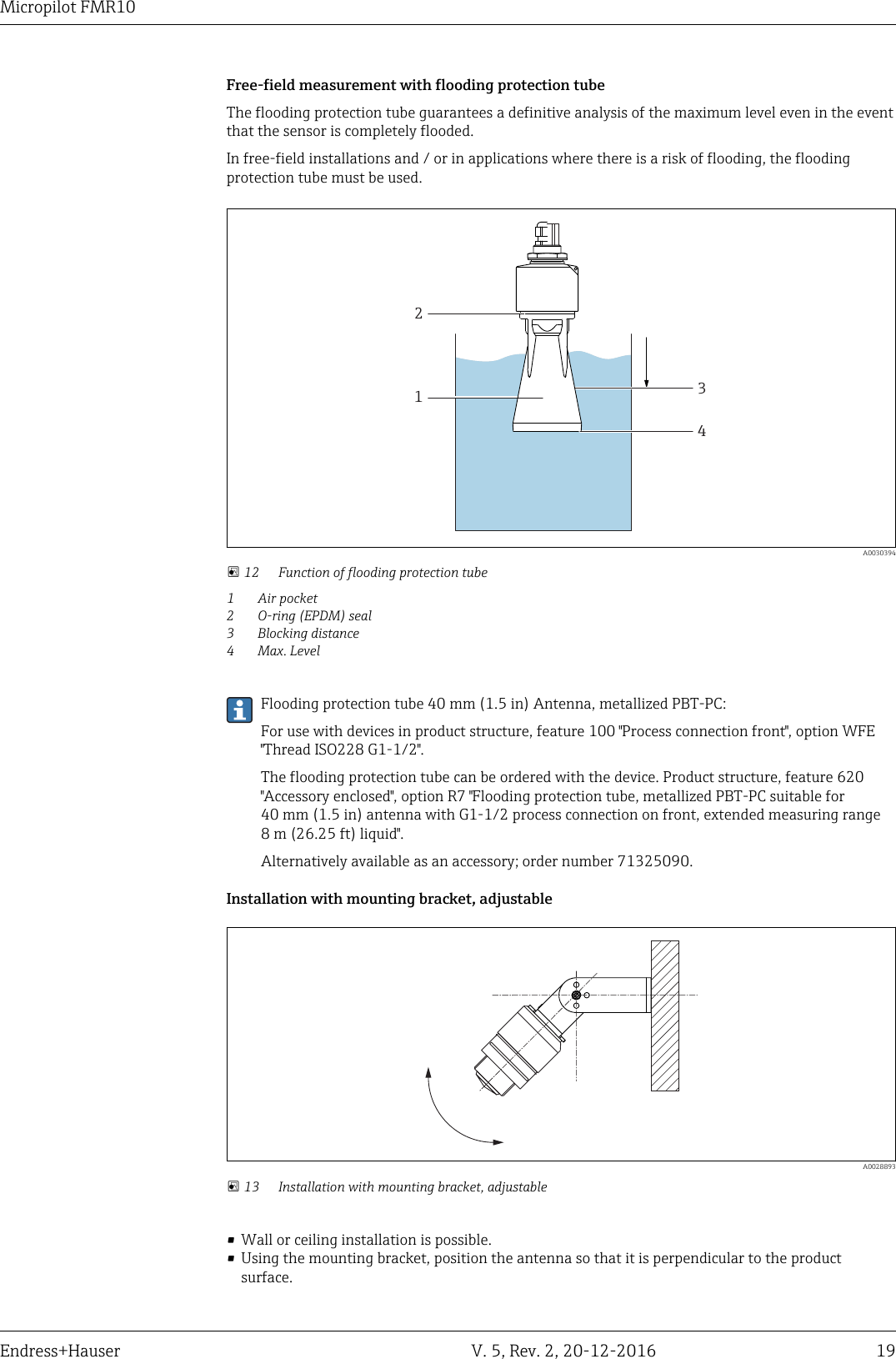 Micropilot FMR10Endress+Hauser V. 5, Rev. 2, 20-12-2016 19Free-field measurement with flooding protection tubeThe flooding protection tube guarantees a definitive analysis of the maximum level even in the eventthat the sensor is completely flooded.In free-field installations and / or in applications where there is a risk of flooding, the floodingprotection tube must be used.1234  A0030394 12 Function of flooding protection tube1 Air pocket2 O-ring (EPDM) seal3 Blocking distance4 Max. LevelFlooding protection tube 40 mm (1.5 in) Antenna, metallized PBT-PC:For use with devices in product structure, feature 100 "Process connection front", option WFE"Thread ISO228 G1-1/2".The flooding protection tube can be ordered with the device. Product structure, feature 620"Accessory enclosed", option R7 "Flooding protection tube, metallized PBT-PC suitable for40 mm (1.5 in) antenna with G1-1/2 process connection on front, extended measuring range8 m (26.25 ft) liquid".Alternatively available as an accessory; order number 71325090.Installation with mounting bracket, adjustable  A0028893 13 Installation with mounting bracket, adjustable&bull; Wall or ceiling installation is possible.&bull; Using the mounting bracket, position the antenna so that it is perpendicular to the productsurface.