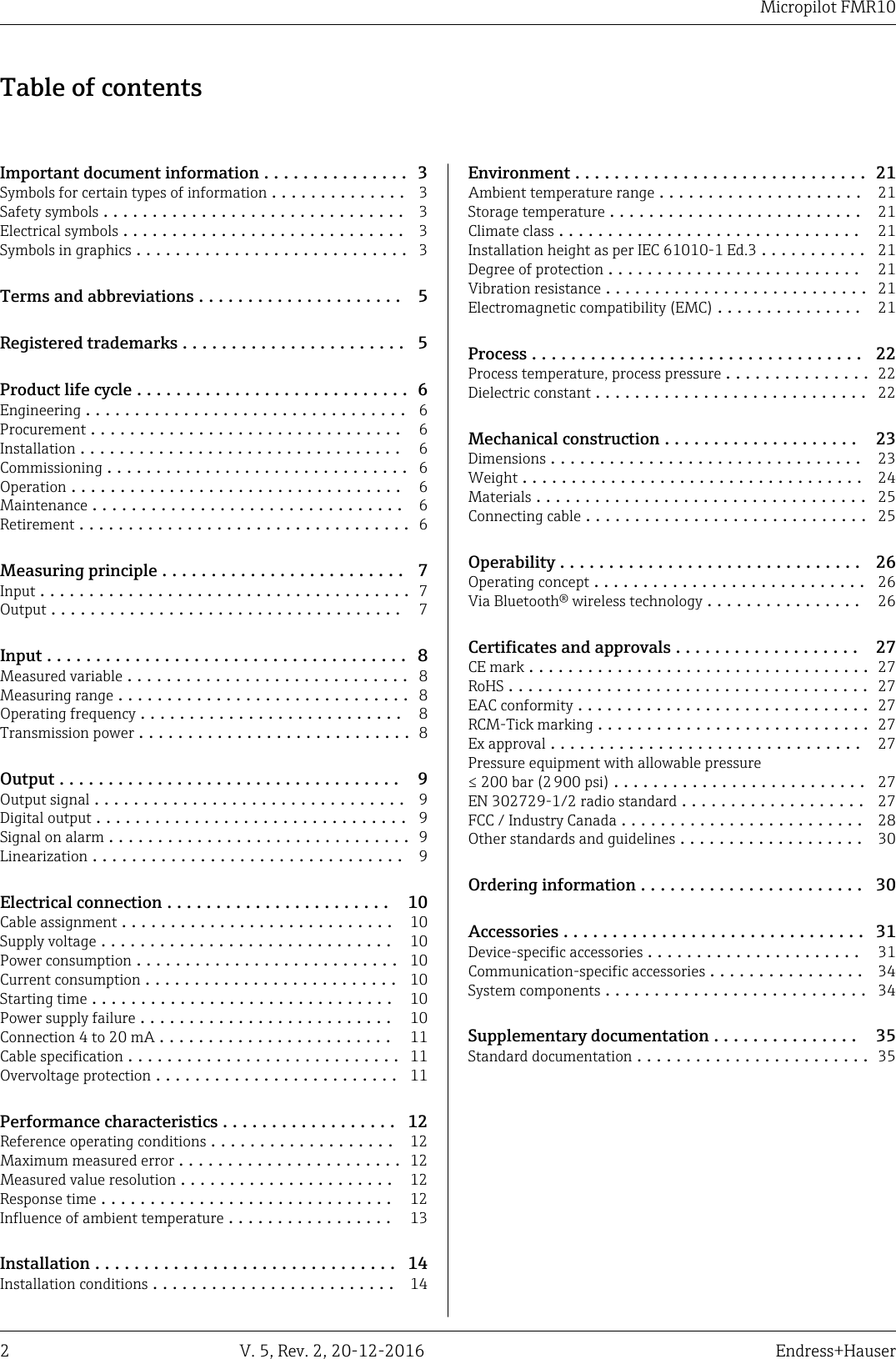 Micropilot FMR102 V. 5, Rev. 2, 20-12-2016 Endress+HauserTable of contentsImportant document information ............... 3Symbols for certain types of information .............. 3Safety symbols ............................... 3Electrical symbols ............................. 3Symbols in graphics ............................ 3Terms and abbreviations ..................... 5Registered trademarks ....................... 5Product life cycle ............................ 6Engineering ................................. 6Procurement ................................ 6Installation ................................. 6Commissioning ............................... 6Operation .................................. 6Maintenance ................................ 6Retirement .................................. 6Measuring principle ......................... 7Input ...................................... 7Output .................................... 7Input ..................................... 8Measured variable ............................. 8Measuring range .............................. 8Operating frequency ........................... 8Transmission power ............................ 8Output ................................... 9Output signal ................................ 9Digital output ................................ 9Signal on alarm ............................... 9Linearization ................................ 9Electrical connection ....................... 10Cable assignment ............................ 10Supply voltage .............................. 10Power consumption ........................... 10Current consumption .......................... 10Starting time ............................... 10Power supply failure .......................... 10Connection 4 to 20 mA ........................ 11Cable specification ............................ 11Overvoltage protection ......................... 11Performance characteristics .................. 12Reference operating conditions ................... 12Maximum measured error ....................... 12Measured value resolution ...................... 12Response time .............................. 12Influence of ambient temperature ................. 13Installation ............................... 14Installation conditions ......................... 14Environment .............................. 21Ambient temperature range ..................... 21Storage temperature .......................... 21Climate class ............................... 21Installation height as per IEC 61010-1 Ed.3 ........... 21Degree of protection .......................... 21Vibration resistance ........................... 21Electromagnetic compatibility (EMC) ............... 21Process .................................. 22Process temperature, process pressure ............... 22Dielectric constant ............................ 22Mechanical construction .................... 23Dimensions ................................ 23Weight ................................... 24Materials .................................. 25Connecting cable ............................. 25Operability ............................... 26Operating concept ............................ 26Via Bluetooth&reg; wireless technology ................ 26Certificates and approvals ................... 27CE mark ................................... 27RoHS ..................................... 27EAC conformity .............................. 27RCM-Tick marking ............................ 27Ex approval ................................ 27Pressure equipment with allowable pressure&le; 200 bar (2 900 psi) .......................... 27EN 302729-1/2 radio standard ................... 27FCC / Industry Canada ......................... 28Other standards and guidelines ................... 30Ordering information ....................... 30Accessories ............................... 31Device-specific accessories ...................... 31Communication-specific accessories ................ 34System components ........................... 34Supplementary documentation ............... 35Standard documentation ........................ 35