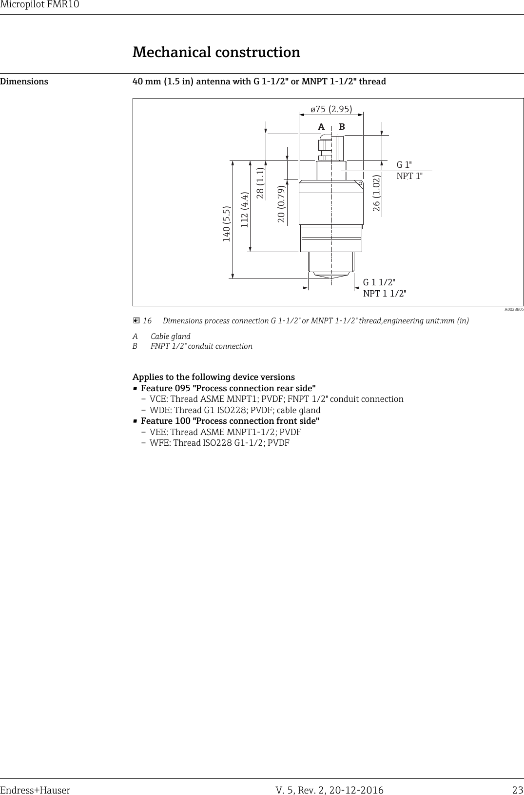 Micropilot FMR10Endress+Hauser V. 5, Rev. 2, 20-12-2016 23Mechanical constructionDimensions 40 mm (1.5 in) antenna with G 1-1/2" or MNPT 1-1/2" threadG 1 1/2"20 (0.79)G 1"NPT 1"26 (1.02)&oslash;75 (2.95)28 (1.1)140 (5.5)112 (4.4)NPT 1 1/2"AB  A0028805 16 Dimensions process connection G 1-1/2" or MNPT 1-1/2" thread,engineering unit:mm (in)A Cable glandB FNPT 1/2" conduit connectionApplies to the following device versions&bull;Feature 095 "Process connection rear side"&ndash; VCE: Thread ASME MNPT1; PVDF; FNPT 1/2" conduit connection&ndash; WDE: Thread G1 ISO228; PVDF; cable gland&bull;Feature 100 "Process connection front side"&ndash; VEE: Thread ASME MNPT1-1/2; PVDF&ndash; WFE: Thread ISO228 G1-1/2; PVDF