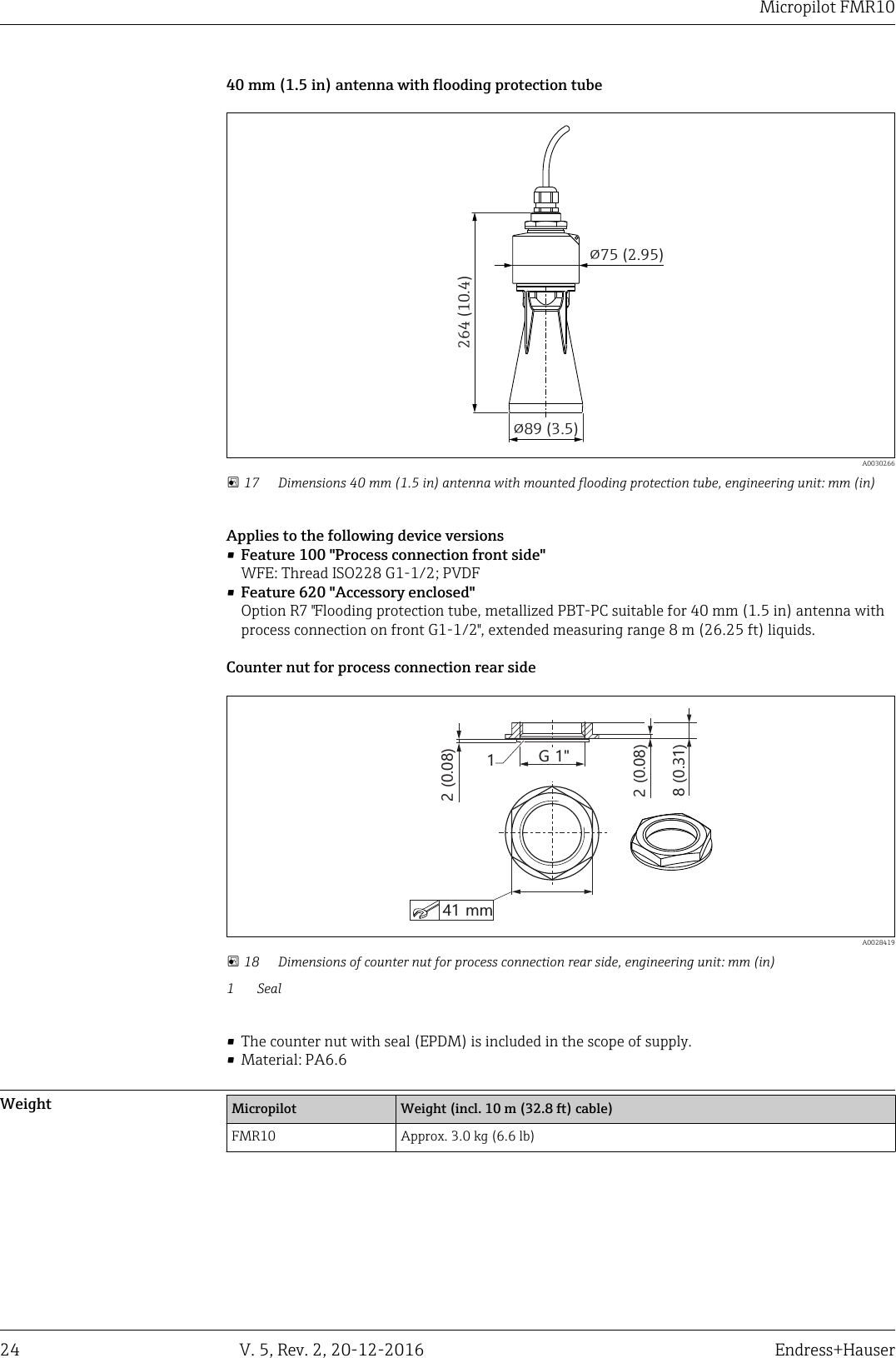 Micropilot FMR1024 V. 5, Rev. 2, 20-12-2016 Endress+Hauser40 mm (1.5 in) antenna with flooding protection tube!89 (3.5)264 (10.4)!75 (2.95)  A0030266 17 Dimensions 40 mm (1.5 in) antenna with mounted flooding protection tube, engineering unit: mm (in)Applies to the following device versions&bull;Feature 100 "Process connection front side"WFE: Thread ISO228 G1-1/2; PVDF&bull;Feature 620 "Accessory enclosed"Option R7 "Flooding protection tube, metallized PBT-PC suitable for 40 mm (1.5 in) antenna withprocess connection on front G1-1/2", extended measuring range 8 m (26.25 ft) liquids.Counter nut for process connection rear side8 (0.31)G 1"12 (0.08)41 mm2 (0.08)  A0028419 18 Dimensions of counter nut for process connection rear side, engineering unit: mm (in)1 Seal&bull; The counter nut with seal (EPDM) is included in the scope of supply.&bull; Material: PA6.6Weight Micropilot Weight (incl. 10 m (32.8 ft) cable)FMR10 Approx. 3.0 kg (6.6 lb)