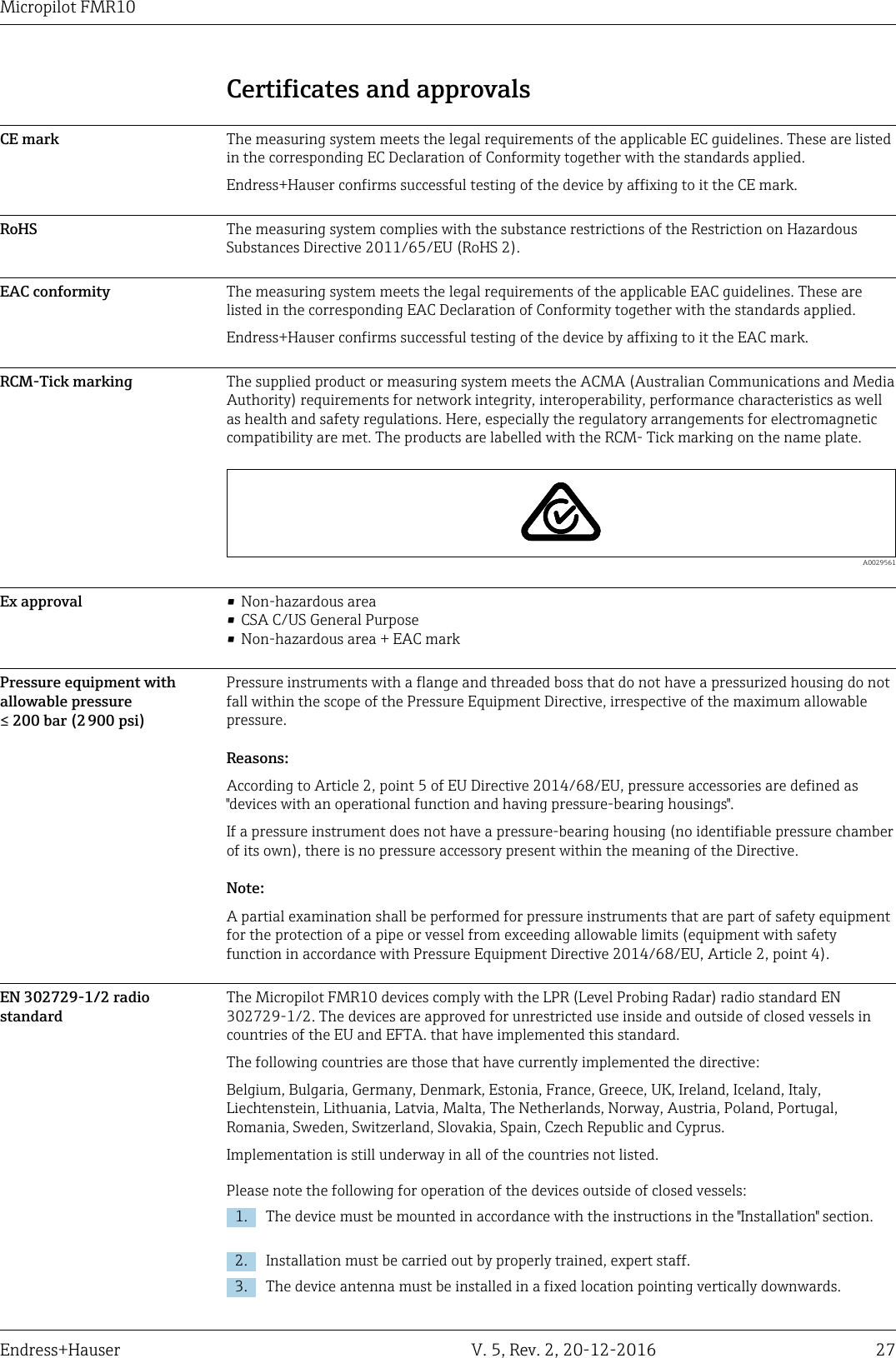 Micropilot FMR10Endress+Hauser V. 5, Rev. 2, 20-12-2016 27Certificates and approvalsCE mark The measuring system meets the legal requirements of the applicable EC guidelines. These are listedin the corresponding EC Declaration of Conformity together with the standards applied.Endress+Hauser confirms successful testing of the device by affixing to it the CE mark.RoHS The measuring system complies with the substance restrictions of the Restriction on HazardousSubstances Directive 2011/65/EU (RoHS 2).EAC conformity The measuring system meets the legal requirements of the applicable EAC guidelines. These arelisted in the corresponding EAC Declaration of Conformity together with the standards applied.Endress+Hauser confirms successful testing of the device by affixing to it the EAC mark.RCM-Tick marking The supplied product or measuring system meets the ACMA (Australian Communications and MediaAuthority) requirements for network integrity, interoperability, performance characteristics as wellas health and safety regulations. Here, especially the regulatory arrangements for electromagneticcompatibility are met. The products are labelled with the RCM- Tick marking on the name plate.  A0029561Ex approval &bull;Non-hazardous area&bull; CSA C/US General Purpose&bull; Non-hazardous area + EAC markPressure equipment withallowable pressure&le; 200 bar (2 900 psi)Pressure instruments with a flange and threaded boss that do not have a pressurized housing do notfall within the scope of the Pressure Equipment Directive, irrespective of the maximum allowablepressure.Reasons:According to Article 2, point 5 of EU Directive 2014/68/EU, pressure accessories are defined as"devices with an operational function and having pressure-bearing housings".If a pressure instrument does not have a pressure-bearing housing (no identifiable pressure chamberof its own), there is no pressure accessory present within the meaning of the Directive.Note:A partial examination shall be performed for pressure instruments that are part of safety equipmentfor the protection of a pipe or vessel from exceeding allowable limits (equipment with safetyfunction in accordance with Pressure Equipment Directive 2014/68/EU, Article 2, point 4).EN 302729-1/2 radiostandardThe Micropilot FMR10 devices comply with the LPR (Level Probing Radar) radio standard EN302729-1/2. The devices are approved for unrestricted use inside and outside of closed vessels incountries of the EU and EFTA. that have implemented this standard.The following countries are those that have currently implemented the directive:Belgium, Bulgaria, Germany, Denmark, Estonia, France, Greece, UK, Ireland, Iceland, Italy,Liechtenstein, Lithuania, Latvia, Malta, The Netherlands, Norway, Austria, Poland, Portugal,Romania, Sweden, Switzerland, Slovakia, Spain, Czech Republic and Cyprus.Implementation is still underway in all of the countries not listed.Please note the following for operation of the devices outside of closed vessels:1. The device must be mounted in accordance with the instructions in the "Installation" section.2. Installation must be carried out by properly trained, expert staff.3. The device antenna must be installed in a fixed location pointing vertically downwards.