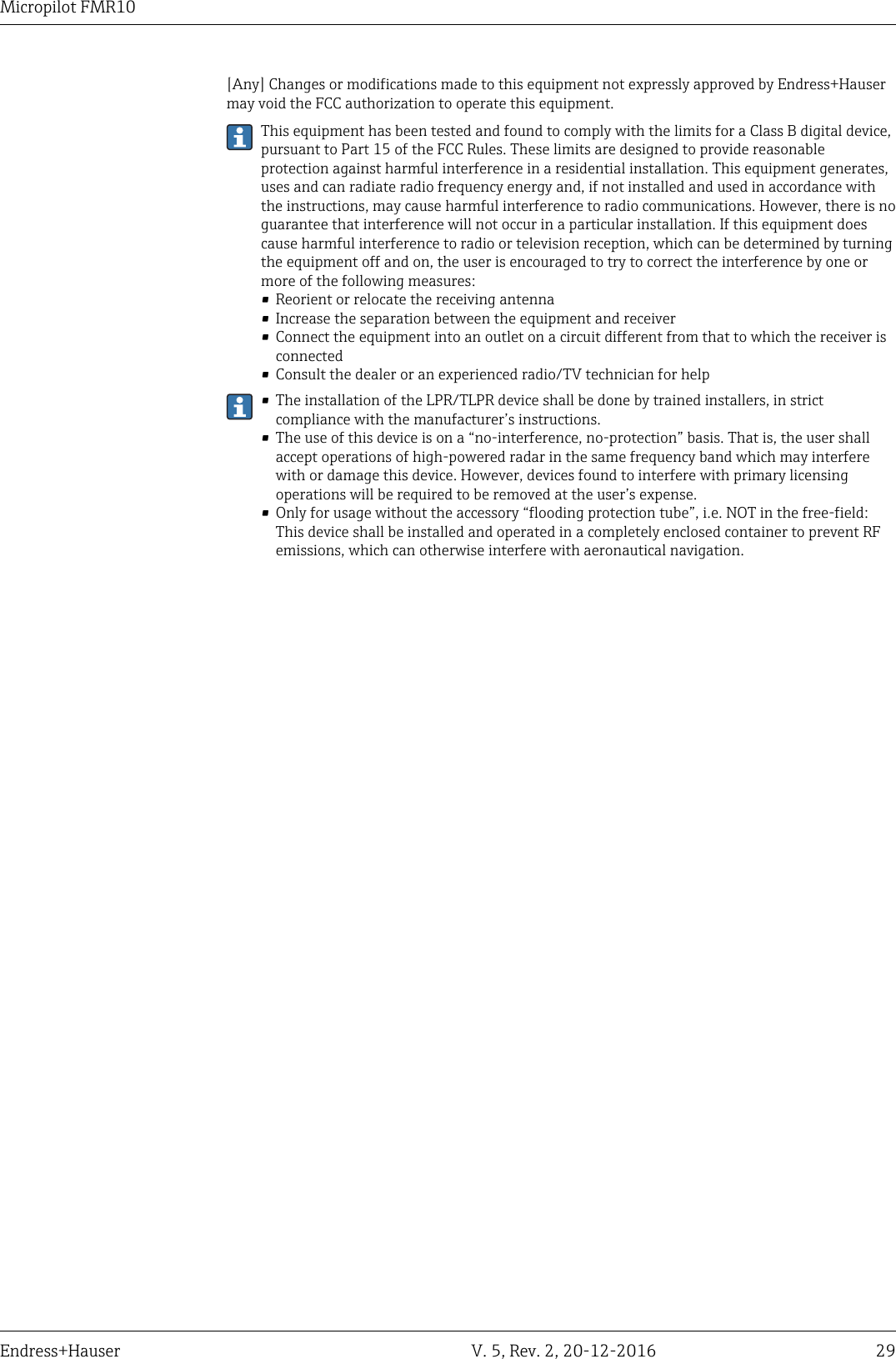 Micropilot FMR10Endress+Hauser V. 5, Rev. 2, 20-12-2016 29[Any] Changes or modifications made to this equipment not expressly approved by Endress+Hausermay void the FCC authorization to operate this equipment.This equipment has been tested and found to comply with the limits for a Class B digital device,pursuant to Part 15 of the FCC Rules. These limits are designed to provide reasonableprotection against harmful interference in a residential installation. This equipment generates,uses and can radiate radio frequency energy and, if not installed and used in accordance withthe instructions, may cause harmful interference to radio communications. However, there is noguarantee that interference will not occur in a particular installation. If this equipment doescause harmful interference to radio or television reception, which can be determined by turningthe equipment off and on, the user is encouraged to try to correct the interference by one ormore of the following measures:&bull; Reorient or relocate the receiving antenna&bull; Increase the separation between the equipment and receiver&bull; Connect the equipment into an outlet on a circuit different from that to which the receiver isconnected&bull; Consult the dealer or an experienced radio/TV technician for help&bull; The installation of the LPR/TLPR device shall be done by trained installers, in strictcompliance with the manufacturer&rsquo;s instructions.&bull; The use of this device is on a &ldquo;no-interference, no-protection&rdquo; basis. That is, the user shallaccept operations of high-powered radar in the same frequency band which may interferewith or damage this device. However, devices found to interfere with primary licensingoperations will be required to be removed at the user&rsquo;s expense.&bull; Only for usage without the accessory &ldquo;flooding protection tube&rdquo;, i.e. NOT in the free-field:This device shall be installed and operated in a completely enclosed container to prevent RFemissions, which can otherwise interfere with aeronautical navigation.