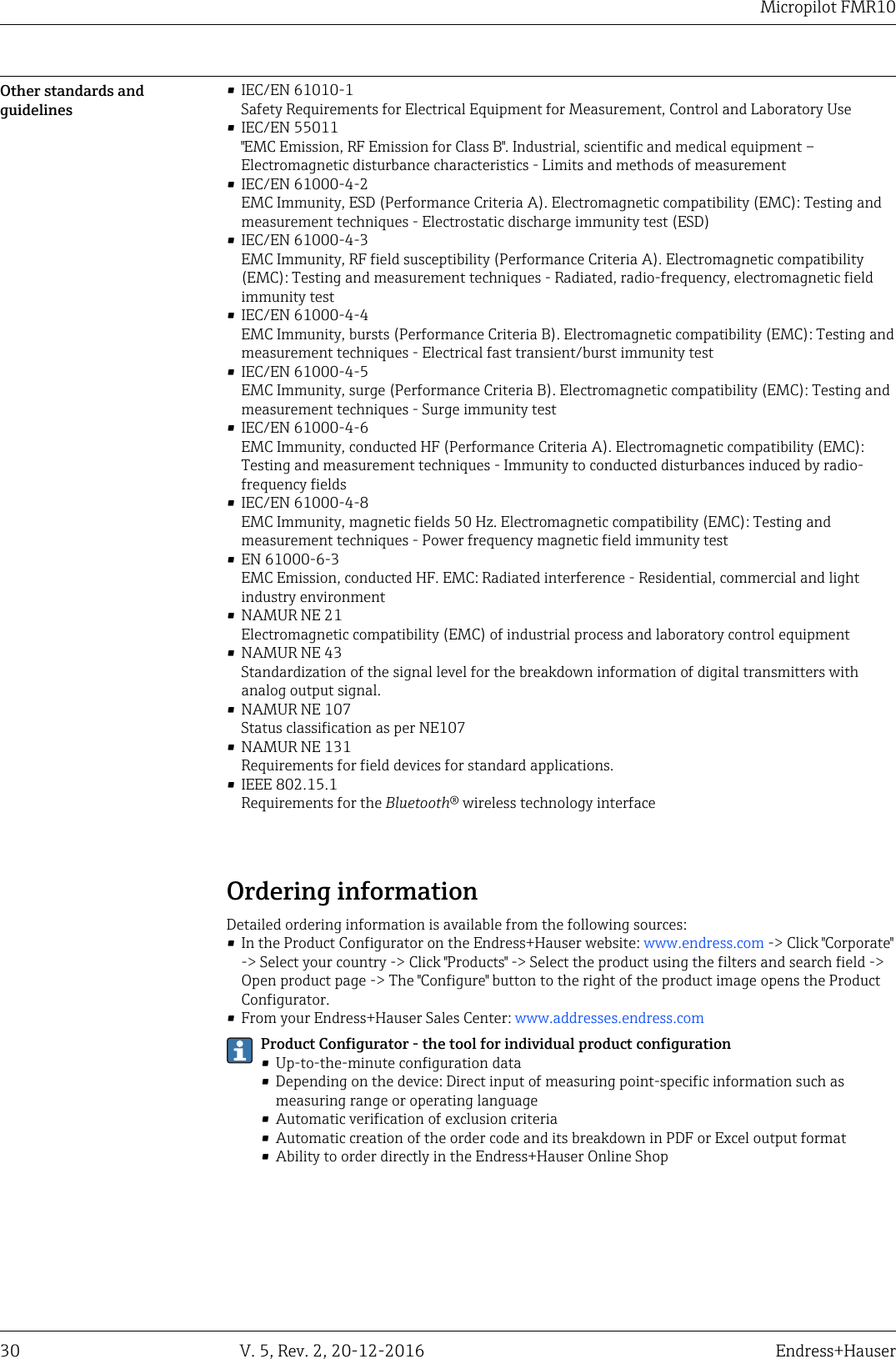 Micropilot FMR1030 V. 5, Rev. 2, 20-12-2016 Endress+HauserOther standards andguidelines&bull; IEC/EN 61010-1Safety Requirements for Electrical Equipment for Measurement, Control and Laboratory Use&bull; IEC/EN 55011"EMC Emission, RF Emission for Class B". Industrial, scientific and medical equipment &ndash;Electromagnetic disturbance characteristics - Limits and methods of measurement&bull; IEC/EN 61000-4-2EMC Immunity, ESD (Performance Criteria A). Electromagnetic compatibility (EMC): Testing andmeasurement techniques - Electrostatic discharge immunity test (ESD)&bull; IEC/EN 61000-4-3EMC Immunity, RF field susceptibility (Performance Criteria A). Electromagnetic compatibility(EMC): Testing and measurement techniques - Radiated, radio-frequency, electromagnetic fieldimmunity test&bull; IEC/EN 61000-4-4EMC Immunity, bursts (Performance Criteria B). Electromagnetic compatibility (EMC): Testing andmeasurement techniques - Electrical fast transient/burst immunity test&bull; IEC/EN 61000-4-5EMC Immunity, surge (Performance Criteria B). Electromagnetic compatibility (EMC): Testing andmeasurement techniques - Surge immunity test&bull; IEC/EN 61000-4-6EMC Immunity, conducted HF (Performance Criteria A). Electromagnetic compatibility (EMC):Testing and measurement techniques - Immunity to conducted disturbances induced by radio-frequency fields&bull; IEC/EN 61000-4-8EMC Immunity, magnetic fields 50 Hz. Electromagnetic compatibility (EMC): Testing andmeasurement techniques - Power frequency magnetic field immunity test&bull; EN 61000-6-3EMC Emission, conducted HF. EMC: Radiated interference - Residential, commercial and lightindustry environment&bull; NAMUR NE 21Electromagnetic compatibility (EMC) of industrial process and laboratory control equipment&bull; NAMUR NE 43Standardization of the signal level for the breakdown information of digital transmitters withanalog output signal.&bull; NAMUR NE 107Status classification as per NE107&bull; NAMUR NE 131Requirements for field devices for standard applications.&bull; IEEE 802.15.1Requirements for the Bluetooth&reg; wireless technology interfaceOrdering informationDetailed ordering information is available from the following sources:&bull; In the Product Configurator on the Endress+Hauser website: www.endress.com -> Click "Corporate"-> Select your country -> Click "Products" -> Select the product using the filters and search field ->Open product page -> The "Configure" button to the right of the product image opens the ProductConfigurator.&bull; From your Endress+Hauser Sales Center: www.addresses.endress.comProduct Configurator - the tool for individual product configuration&bull; Up-to-the-minute configuration data&bull; Depending on the device: Direct input of measuring point-specific information such asmeasuring range or operating language&bull; Automatic verification of exclusion criteria&bull; Automatic creation of the order code and its breakdown in PDF or Excel output format&bull; Ability to order directly in the Endress+Hauser Online Shop