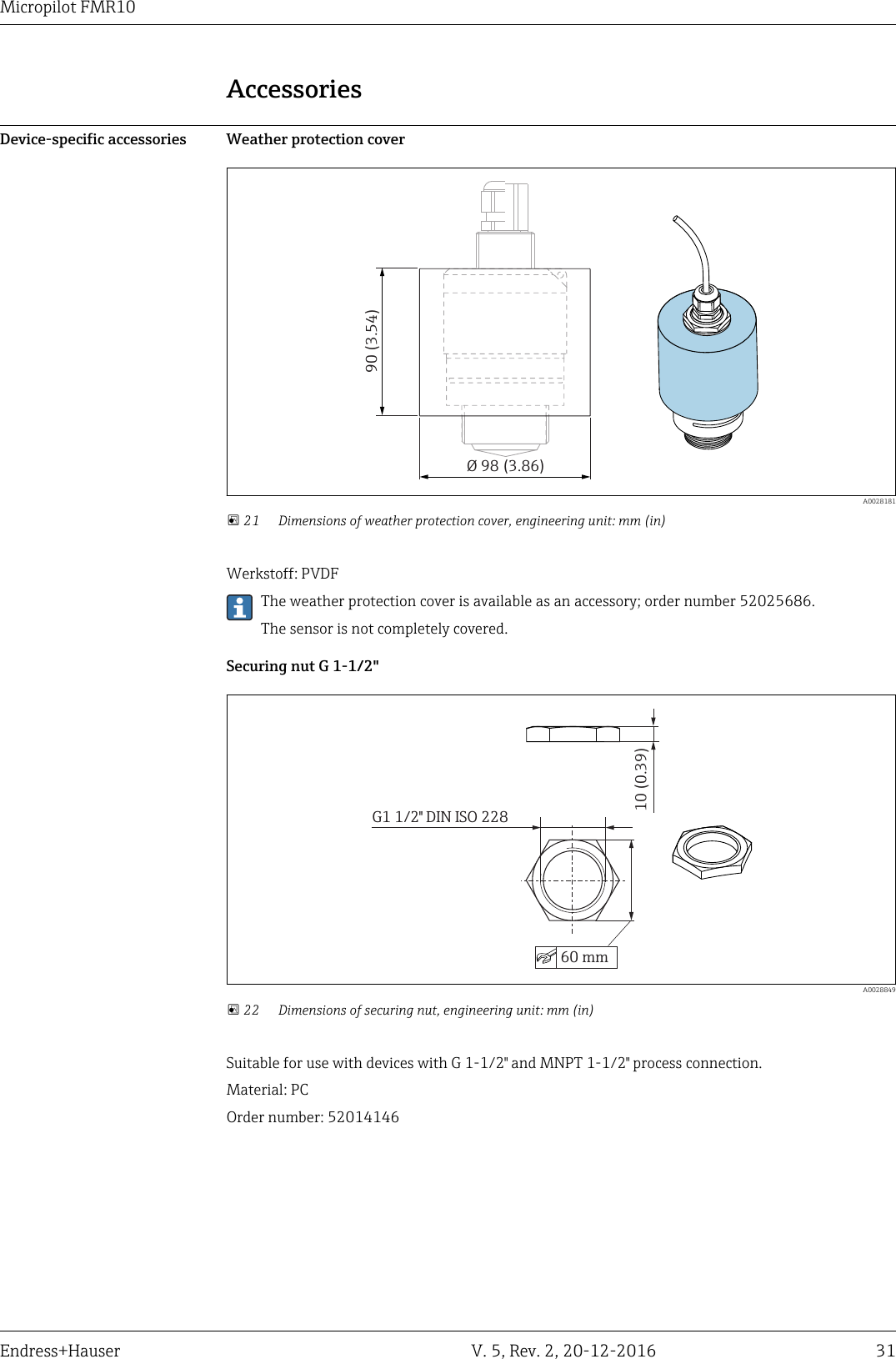 Micropilot FMR10Endress+Hauser V. 5, Rev. 2, 20-12-2016 31AccessoriesDevice-specific accessories Weather protection cover90 (3.54)&Oslash; 98 (3.86)  A0028181 21 Dimensions of weather protection cover, engineering unit: mm (in)Werkstoff: PVDFThe weather protection cover is available as an accessory; order number 52025686.The sensor is not completely covered.Securing nut G 1-1/2"G1 1/2" DIN ISO 22860 mm10 (0.39)  A0028849 22 Dimensions of securing nut, engineering unit: mm (in)Suitable for use with devices with G 1-1/2" and MNPT 1-1/2" process connection.Material: PCOrder number: 52014146