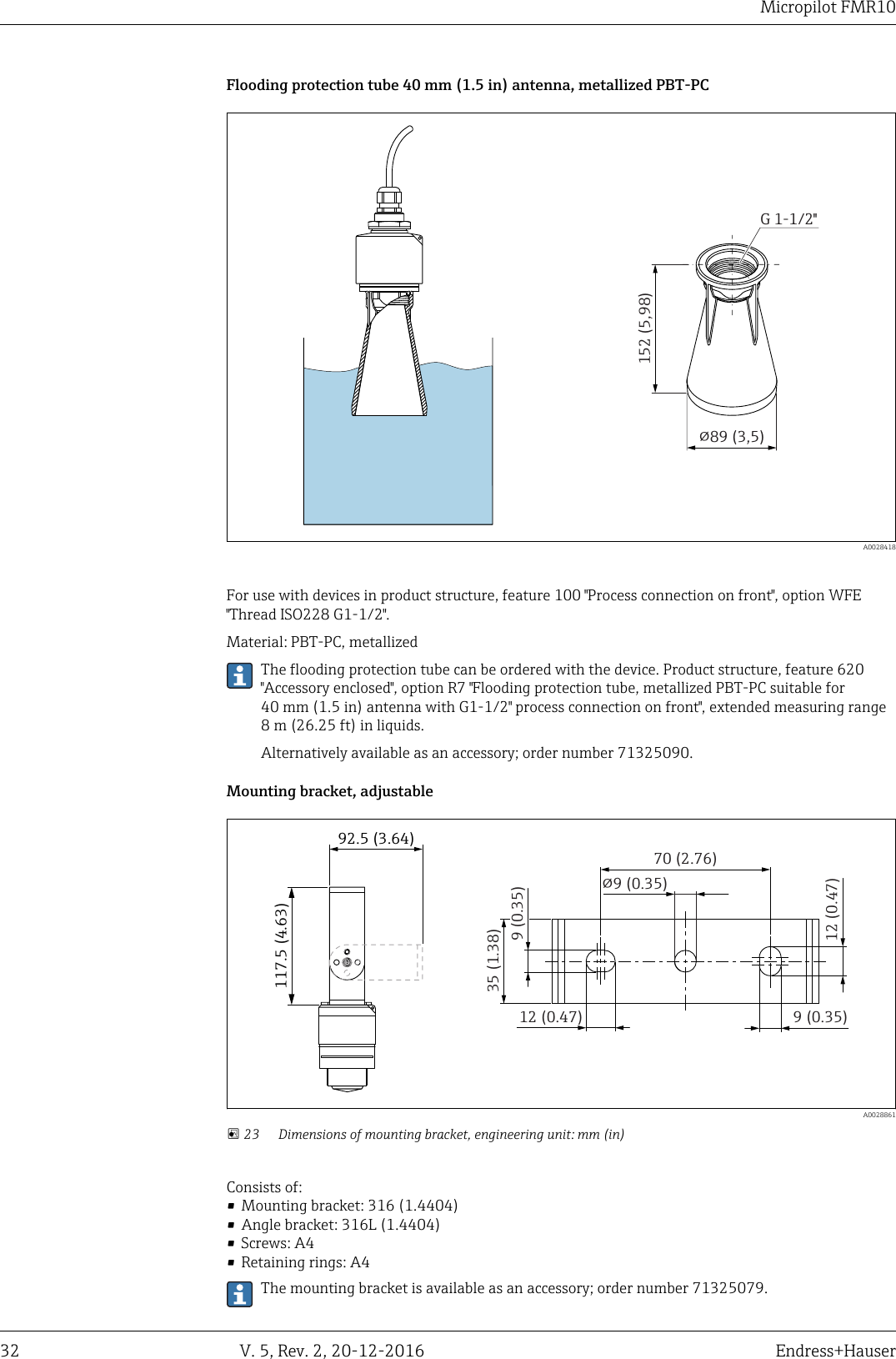 Micropilot FMR1032 V. 5, Rev. 2, 20-12-2016 Endress+HauserFlooding protection tube 40 mm (1.5 in) antenna, metallized PBT-PC!89 (3,5)152 (5,98)G 1-1/2"  A0028418For use with devices in product structure, feature 100 "Process connection on front", option WFE"Thread ISO228 G1-1/2".Material: PBT-PC, metallizedThe flooding protection tube can be ordered with the device. Product structure, feature 620"Accessory enclosed", option R7 "Flooding protection tube, metallized PBT-PC suitable for40 mm (1.5 in) antenna with G1-1/2" process connection on front", extended measuring range8 m (26.25 ft) in liquids.Alternatively available as an accessory; order number 71325090.Mounting bracket, adjustable117.5 (4.63)92.5 (3.64)70 (2.76)!9 (0.35)12 (0.47) 9 (0.35)12 (0.47)9 (0.35)35 (1.38)  A0028861 23 Dimensions of mounting bracket, engineering unit: mm (in)Consists of:&bull; Mounting bracket: 316 (1.4404)&bull; Angle bracket: 316L (1.4404)&bull; Screws: A4&bull; Retaining rings: A4The mounting bracket is available as an accessory; order number 71325079.