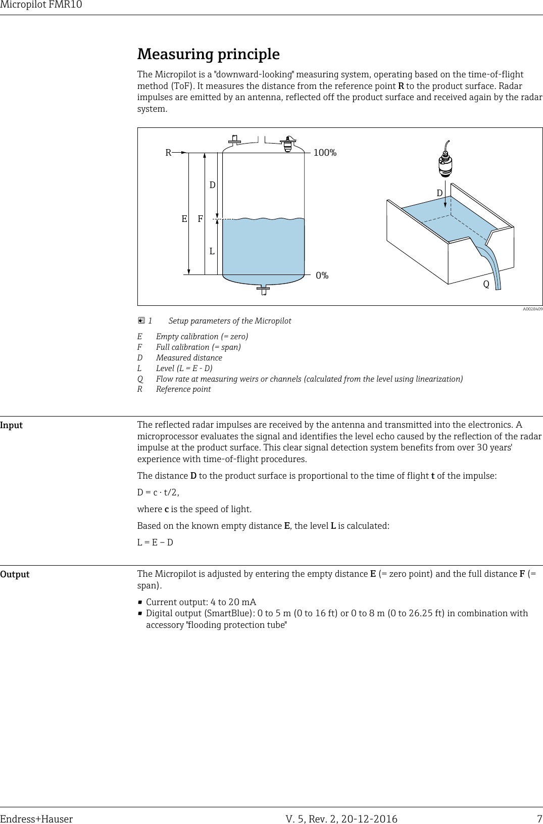 Micropilot FMR10Endress+Hauser V. 5, Rev. 2, 20-12-2016 7Measuring principleThe Micropilot is a "downward-looking" measuring system, operating based on the time-of-flightmethod (ToF). It measures the distance from the reference point R to the product surface. Radarimpulses are emitted by an antenna, reflected off the product surface and received again by the radarsystem.DQR100%0%DLFE  A0028409 1 Setup parameters of the MicropilotE Empty calibration (= zero)F Full calibration (= span)D Measured distanceL Level (L = E - D)Q Flow rate at measuring weirs or channels (calculated from the level using linearization)R Reference pointInput The reflected radar impulses are received by the antenna and transmitted into the electronics. Amicroprocessor evaluates the signal and identifies the level echo caused by the reflection of the radarimpulse at the product surface. This clear signal detection system benefits from over 30 years'experience with time-of-flight procedures.The distance D to the product surface is proportional to the time of flight t of the impulse:D = c &middot; t/2,where c is the speed of light.Based on the known empty distance E, the level L is calculated:L = E &ndash; DOutput The Micropilot is adjusted by entering the empty distance E (= zero point) and the full distance F (=span).&bull; Current output: 4 to 20 mA&bull; Digital output (SmartBlue): 0 to 5 m (0 to 16 ft) or 0 to 8 m (0 to 26.25 ft) in combination withaccessory "flooding protection tube"