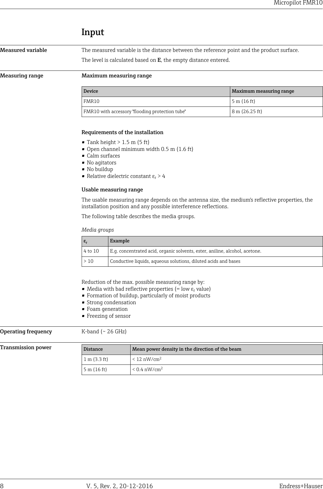 Micropilot FMR108 V. 5, Rev. 2, 20-12-2016 Endress+HauserInputMeasured variable The measured variable is the distance between the reference point and the product surface.The level is calculated based on E, the empty distance entered.Measuring range Maximum measuring rangeDevice Maximum measuring rangeFMR10 5 m (16 ft)FMR10 with accessory "flooding protection tube" 8 m (26.25 ft)Requirements of the installation&bull; Tank height > 1.5 m (5 ft)&bull; Open channel minimum width 0.5 m (1.6 ft)&bull; Calm surfaces&bull; No agitators&bull; No buildup&bull; Relative dielectric constant &epsilon;r > 4Usable measuring rangeThe usable measuring range depends on the antenna size, the medium's reflective properties, theinstallation position and any possible interference reflections.The following table describes the media groups.Media groups&epsilon;rExample4 to 10 E.g. concentrated acid, organic solvents, ester, aniline, alcohol, acetone.> 10 Conductive liquids, aqueous solutions, diluted acids and basesReduction of the max. possible measuring range by:&bull; Media with bad reflective properties (= low &epsilon;r value)&bull; Formation of buildup, particularly of moist products&bull; Strong condensation&bull; Foam generation&bull; Freezing of sensorOperating frequency K-band (~ 26 GHz)Transmission power Distance Mean power density in the direction of the beam1 m (3.3 ft) < 12 nW/cm25 m (16 ft) < 0.4 nW/cm2