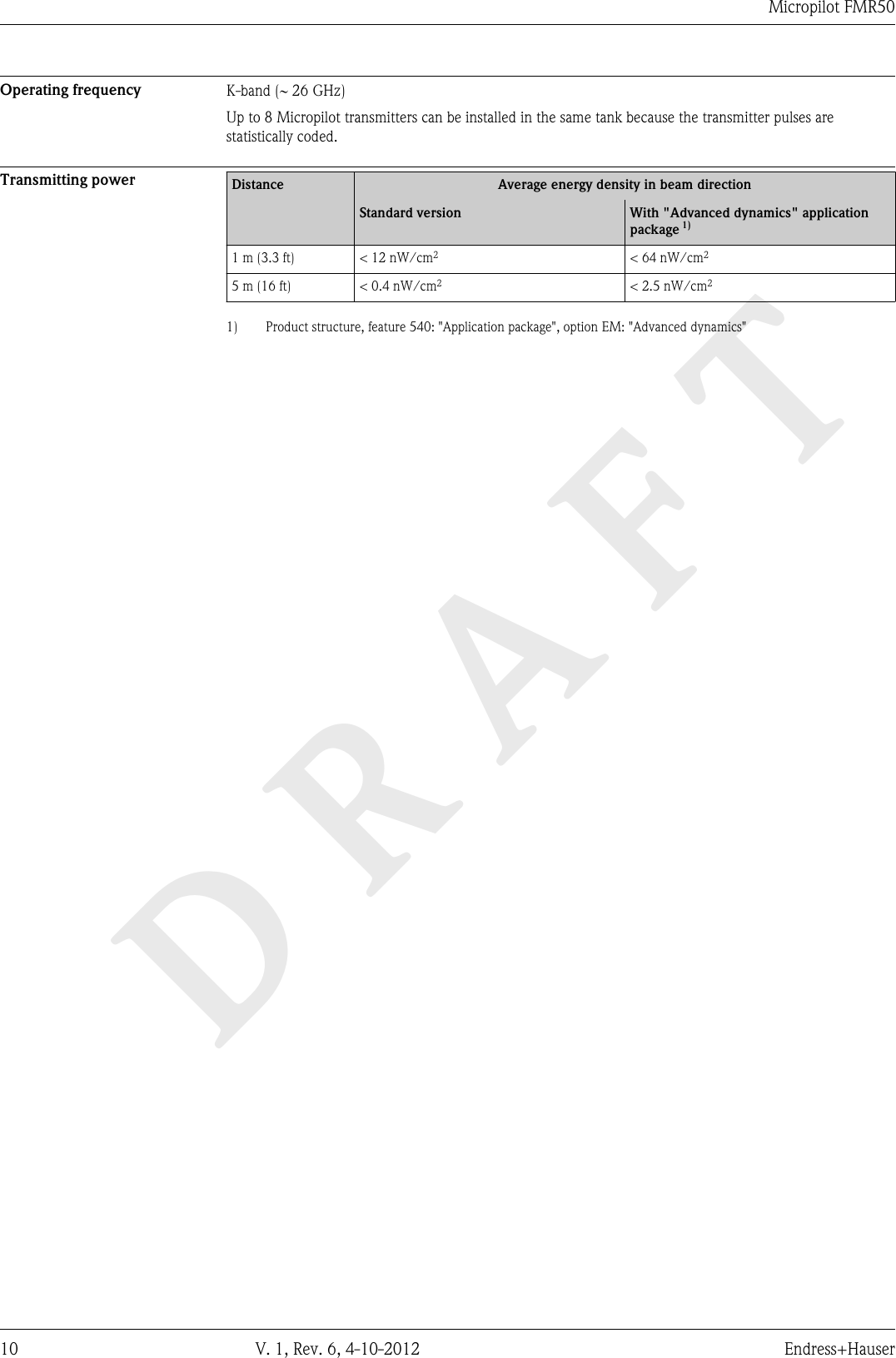 DRAFTMicropilot FMR5010 V. 1, Rev. 6, 4-10-2012 Endress+HauserOperating frequency K-band (~ 26 GHz)Up to 8 Micropilot transmitters can be installed in the same tank because the transmitter pulses arestatistically coded.Transmitting power Distance Average energy density in beam directionStandard version With &quot;Advanced dynamics&quot; applicationpackage 1)1 m (3.3 ft) &lt; 12 nW/cm2&lt; 64 nW/cm25 m (16 ft) &lt; 0.4 nW/cm2&lt; 2.5 nW/cm21) Product structure, feature 540: &quot;Application package&quot;, option EM: &quot;Advanced dynamics&quot;