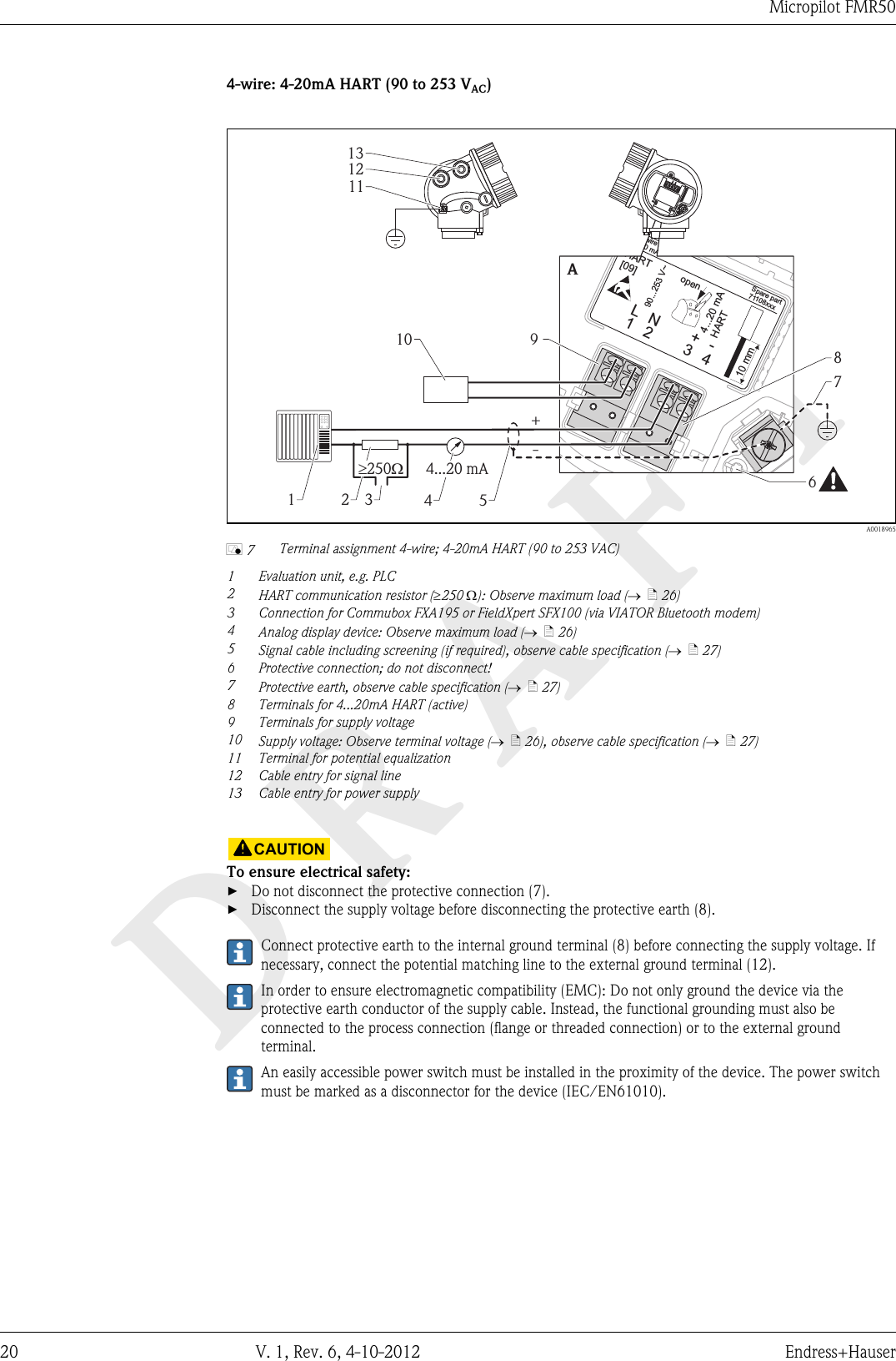 DRAFTMicropilot FMR5020 V. 1, Rev. 6, 4-10-2012 Endress+Hauser4-wire: 4-20mA HART (90 to 253 VAC)31+L424...20 mAHART90...253 V~10 mmSpare part71108xxx2- wire4-20 mAHART[09]open-NA131211910+-2 3 4678514...20 mA³ W250  A0018965å 7 Terminal assignment 4-wire; 4-20mA HART (90 to 253 VAC)1Evaluation unit, e.g. PLC2HART communication resistor (³250 W): Observe maximum load (®  ä 26)3 Connection for Commubox FXA195 or FieldXpert SFX100 (via VIATOR Bluetooth modem)4Analog display device: Observe maximum load (®  ä 26)5Signal cable including screening (if required), observe cable specification (®  ä 27)6 Protective connection; do not disconnect!7Protective earth, observe cable specification (®  ä 27)8 Terminals for 4...20mA HART (active)9 Terminals for supply voltage10 Supply voltage: Observe terminal voltage (®  ä 26), observe cable specification (®  ä 27)11 Terminal for potential equalization12 Cable entry for signal line13 Cable entry for power supply!CAUTIONTo ensure electrical safety:►Do not disconnect the protective connection (7).►Disconnect the supply voltage before disconnecting the protective earth (8).Connect protective earth to the internal ground terminal (8) before connecting the supply voltage. Ifnecessary, connect the potential matching line to the external ground terminal (12).In order to ensure electromagnetic compatibility (EMC): Do not only ground the device via theprotective earth conductor of the supply cable. Instead, the functional grounding must also beconnected to the process connection (flange or threaded connection) or to the external groundterminal.An easily accessible power switch must be installed in the proximity of the device. The power switchmust be marked as a disconnector for the device (IEC/EN61010).