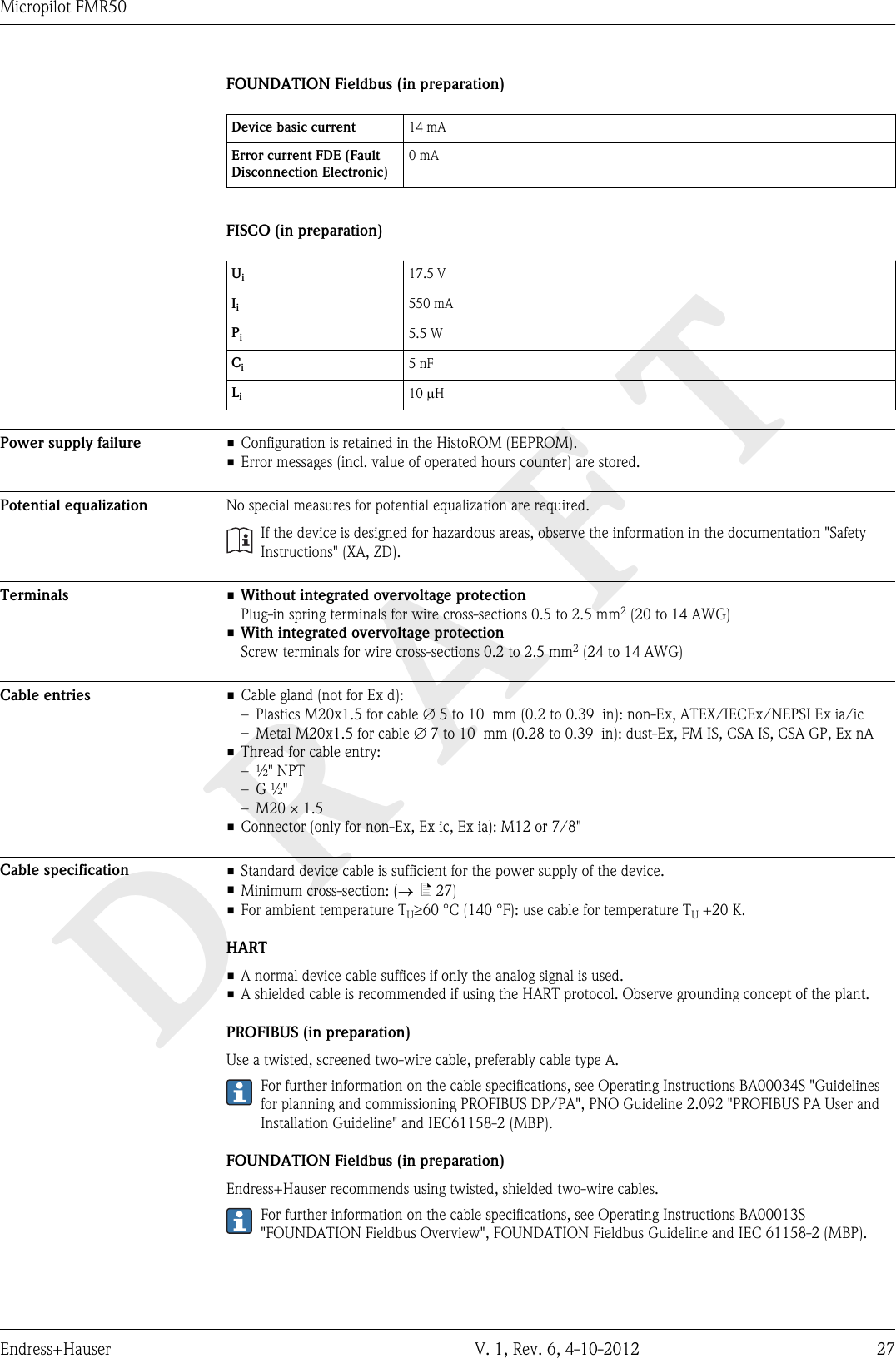DRAFTMicropilot FMR50Endress+Hauser V. 1, Rev. 6, 4-10-2012 27FOUNDATION Fieldbus (in preparation)Device basic current 14 mAError current FDE (FaultDisconnection Electronic)0 mAFISCO (in preparation)Ui17.5 VIi550 mAPi5.5 WCi5 nFLi10 mHPower supply failure • Configuration is retained in the HistoROM (EEPROM).• Error messages (incl. value of operated hours counter) are stored.Potential equalization No special measures for potential equalization are required.If the device is designed for hazardous areas, observe the information in the documentation &quot;SafetyInstructions&quot; (XA, ZD).Terminals •Without integrated overvoltage protectionPlug-in spring terminals for wire cross-sections 0.5 to 2.5 mm2 (20 to 14 AWG)•With integrated overvoltage protectionScrew terminals for wire cross-sections 0.2 to 2.5 mm2 (24 to 14 AWG)Cable entries • Cable gland (not for Ex d):–Plastics M20x1.5 for cable Æ 5 to 10  mm (0.2 to 0.39  in): non-Ex, ATEX/IECEx/NEPSI Ex ia/ic–Metal M20x1.5 for cable Æ 7 to 10  mm (0.28 to 0.39  in): dust-Ex, FM IS, CSA IS, CSA GP, Ex nA• Thread for cable entry:– ½&quot; NPT– G ½&quot;– M20 × 1.5• Connector (only for non-Ex, Ex ic, Ex ia): M12 or 7/8&quot;Cable specification • Standard device cable is sufficient for the power supply of the device.•Minimum cross-section: (®  ä 27)•For ambient temperature TU³60 °C (140 °F): use cable for temperature TU +20 K.HART• A normal device cable suffices if only the analog signal is used.• A shielded cable is recommended if using the HART protocol. Observe grounding concept of the plant.PROFIBUS (in preparation)Use a twisted, screened two-wire cable, preferably cable type A.For further information on the cable specifications, see Operating Instructions BA00034S &quot;Guidelinesfor planning and commissioning PROFIBUS DP/PA&quot;, PNO Guideline 2.092 &quot;PROFIBUS PA User andInstallation Guideline&quot; and IEC61158-2 (MBP).FOUNDATION Fieldbus (in preparation)Endress+Hauser recommends using twisted, shielded two-wire cables.For further information on the cable specifications, see Operating Instructions BA00013S&quot;FOUNDATION Fieldbus Overview&quot;, FOUNDATION Fieldbus Guideline and IEC 61158-2 (MBP).
