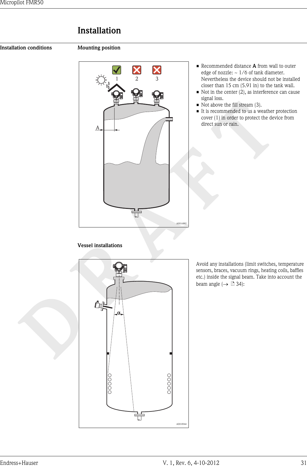 DRAFTMicropilot FMR50Endress+Hauser V. 1, Rev. 6, 4-10-2012 31InstallationInstallation conditions Mounting positionA1 2 3  A0016882• Recommended distance A from wall to outeredge of nozzle: ~ 1/6 of tank diameter.Nevertheless the device should not be installedcloser than 15 cm (5.91 in) to the tank wall.• Not in the center (2), as interference can causesignal loss.• Not above the fill stream (3).• It is recommended to us a weather protectioncover (1) in order to protect the device fromdirect sun or rain.Vessel installations  A0018944Avoid any installations (limit switches, temperaturesensors, braces, vacuum rings, heating coils, bafflesetc.) inside the signal beam. Take into account thebeam angle (®  ä 34):