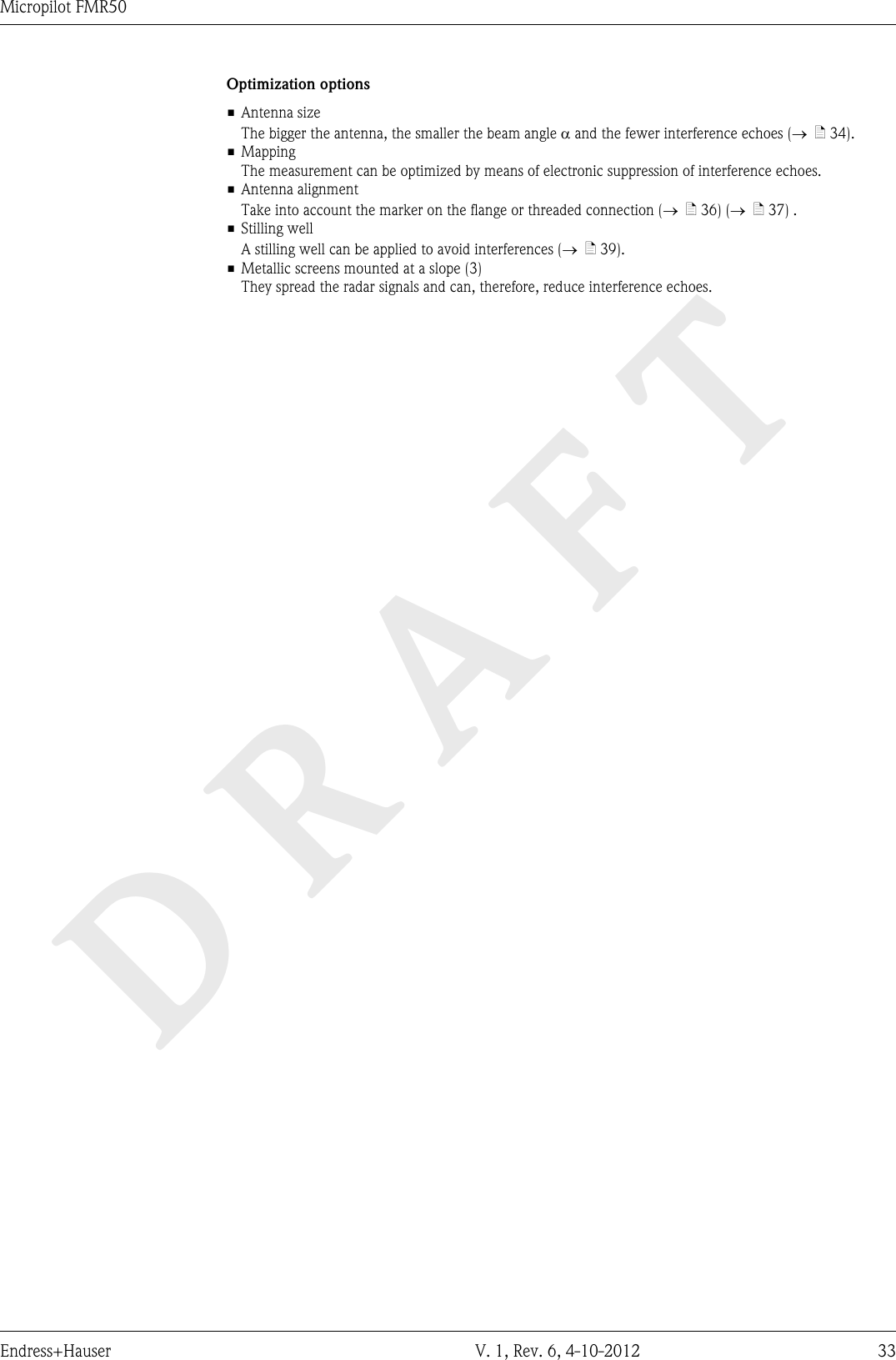 DRAFTMicropilot FMR50Endress+Hauser V. 1, Rev. 6, 4-10-2012 33Optimization options• Antenna sizeThe bigger the antenna, the smaller the beam angle a and the fewer interference echoes (®  ä 34).• MappingThe measurement can be optimized by means of electronic suppression of interference echoes.• Antenna alignmentTake into account the marker on the flange or threaded connection (®  ä 36) (®  ä 37) .• Stilling wellA stilling well can be applied to avoid interferences (®  ä 39).• Metallic screens mounted at a slope (3)They spread the radar signals and can, therefore, reduce interference echoes.