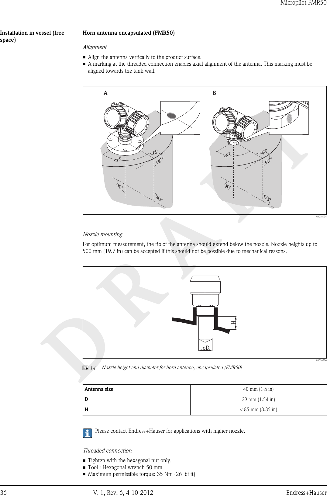 DRAFTMicropilot FMR5036 V. 1, Rev. 6, 4-10-2012 Endress+HauserInstallation in vessel (freespace)Horn antenna encapsulated (FMR50)Alignment• Align the antenna vertically to the product surface.• A marking at the threaded connection enables axial alignment of the antenna. This marking must bealigned towards the tank wall.90°90°90°90°90°90°90°90°90°90°AB  A0018974Nozzle mountingFor optimum measurement, the tip of the antenna should extend below the nozzle. Nozzle heights up to500 mm (19.7 in) can be accepted if this should not be possible due to mechanical reasons.HøD  A0016806å 14 Nozzle height and diameter for horn antenna, encapsulated (FMR50)Antenna size 40 mm (1½ in)D39 mm (1.54 in)H&lt; 85 mm (3.35 in)Please contact Endress+Hauser for applications with higher nozzle.Threaded connection• Tighten with the hexagonal nut only.• Tool : Hexagonal wrench 50 mm• Maximum permissible torque: 35 Nm (26 lbf ft)