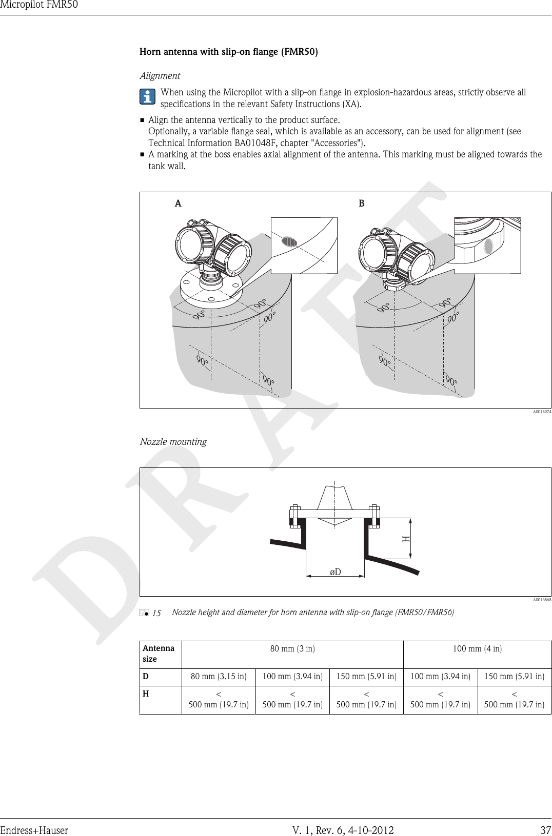 DRAFTMicropilot FMR50Endress+Hauser V. 1, Rev. 6, 4-10-2012 37Horn antenna with slip-on flange (FMR50)AlignmentWhen using the Micropilot with a slip-on flange in explosion-hazardous areas, strictly observe allspecifications in the relevant Safety Instructions (XA).• Align the antenna vertically to the product surface.Optionally, a variable flange seal, which is available as an accessory, can be used for alignment (seeTechnical Information BA01048F, chapter &quot;Accessories&quot;).• A marking at the boss enables axial alignment of the antenna. This marking must be aligned towards thetank wall.90°90°90°90°90°90°90°90°90°90°AB  A0018974Nozzle mountingHøD  A0016868å 15 Nozzle height and diameter for horn antenna with slip-on flange (FMR50/FMR56)Antennasize80 mm (3 in) 100 mm (4 in)D80 mm (3.15 in) 100 mm (3.94 in) 150 mm (5.91 in) 100 mm (3.94 in) 150 mm (5.91 in)H&lt;500 mm (19.7 in)&lt;500 mm (19.7 in)&lt;500 mm (19.7 in)&lt;500 mm (19.7 in)&lt;500 mm (19.7 in)