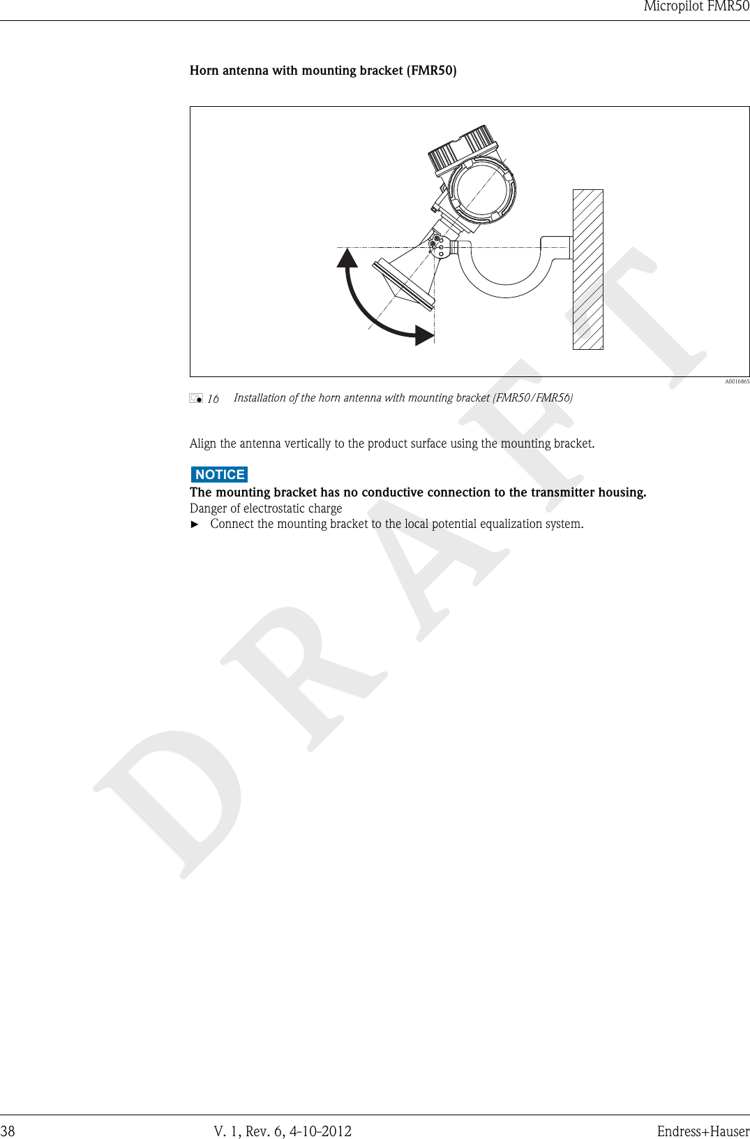 DRAFTMicropilot FMR5038 V. 1, Rev. 6, 4-10-2012 Endress+HauserHorn antenna with mounting bracket (FMR50)  A0016865å 16 Installation of the horn antenna with mounting bracket (FMR50/FMR56)Align the antenna vertically to the product surface using the mounting bracket.NOTICEThe mounting bracket has no conductive connection to the transmitter housing.Danger of electrostatic charge►Connect the mounting bracket to the local potential equalization system.