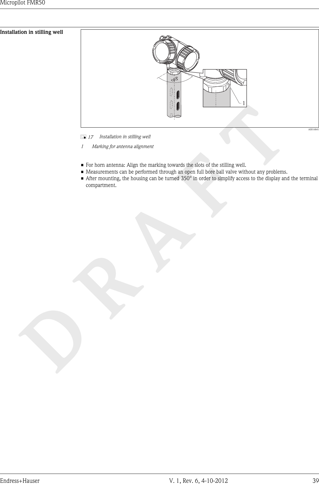 DRAFTMicropilot FMR50Endress+Hauser V. 1, Rev. 6, 4-10-2012 39Installation in stilling well190°  A0016841å 17 Installation in stilling well1Marking for antenna alignment• For horn antenna: Align the marking towards the slots of the stilling well.• Measurements can be performed through an open full bore ball valve without any problems.• After mounting, the housing can be turned 350° in order to simplify access to the display and the terminalcompartment.