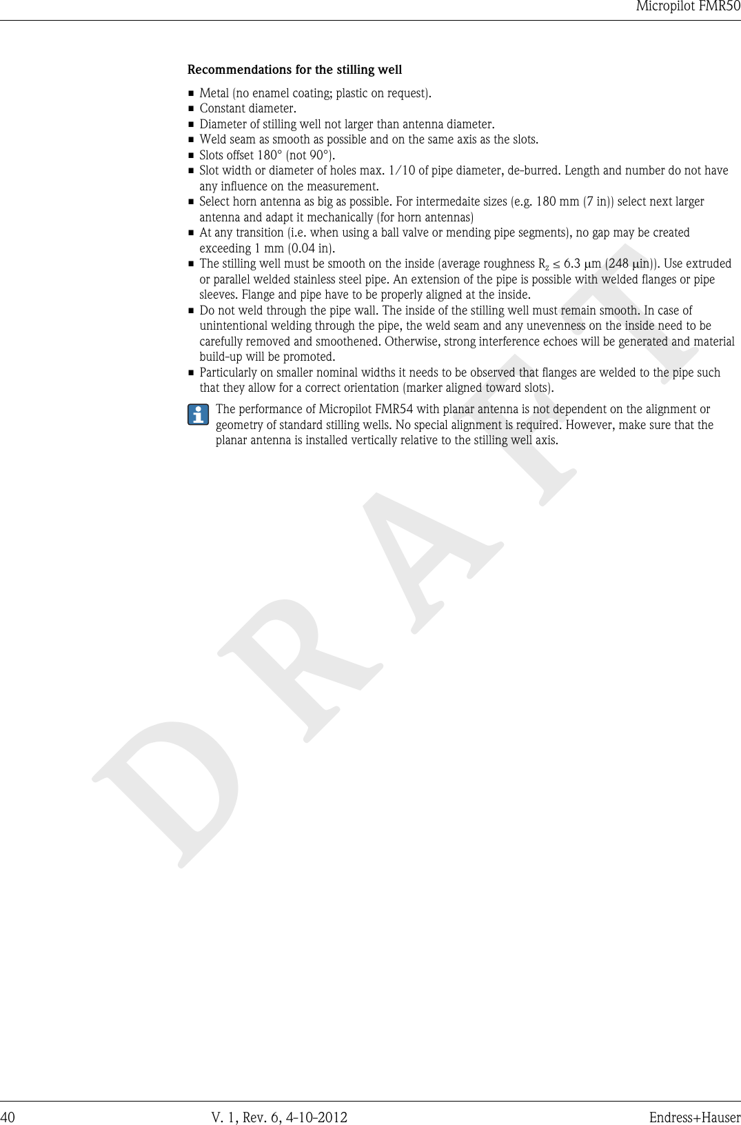 DRAFTMicropilot FMR5040 V. 1, Rev. 6, 4-10-2012 Endress+HauserRecommendations for the stilling well• Metal (no enamel coating; plastic on request).• Constant diameter.• Diameter of stilling well not larger than antenna diameter.• Weld seam as smooth as possible and on the same axis as the slots.• Slots offset 180° (not 90°).• Slot width or diameter of holes max. 1/10 of pipe diameter, de-burred. Length and number do not haveany influence on the measurement.• Select horn antenna as big as possible. For intermedaite sizes (e.g. 180 mm (7 in)) select next largerantenna and adapt it mechanically (for horn antennas)• At any transition (i.e. when using a ball valve or mending pipe segments), no gap may be createdexceeding 1 mm (0.04 in).•The stilling well must be smooth on the inside (average roughness Rz ≤ 6.3 mm (248 min)). Use extrudedor parallel welded stainless steel pipe. An extension of the pipe is possible with welded flanges or pipesleeves. Flange and pipe have to be properly aligned at the inside.• Do not weld through the pipe wall. The inside of the stilling well must remain smooth. In case ofunintentional welding through the pipe, the weld seam and any unevenness on the inside need to becarefully removed and smoothened. Otherwise, strong interference echoes will be generated and materialbuild-up will be promoted.• Particularly on smaller nominal widths it needs to be observed that flanges are welded to the pipe suchthat they allow for a correct orientation (marker aligned toward slots).The performance of Micropilot FMR54 with planar antenna is not dependent on the alignment orgeometry of standard stilling wells. No special alignment is required. However, make sure that theplanar antenna is installed vertically relative to the stilling well axis.