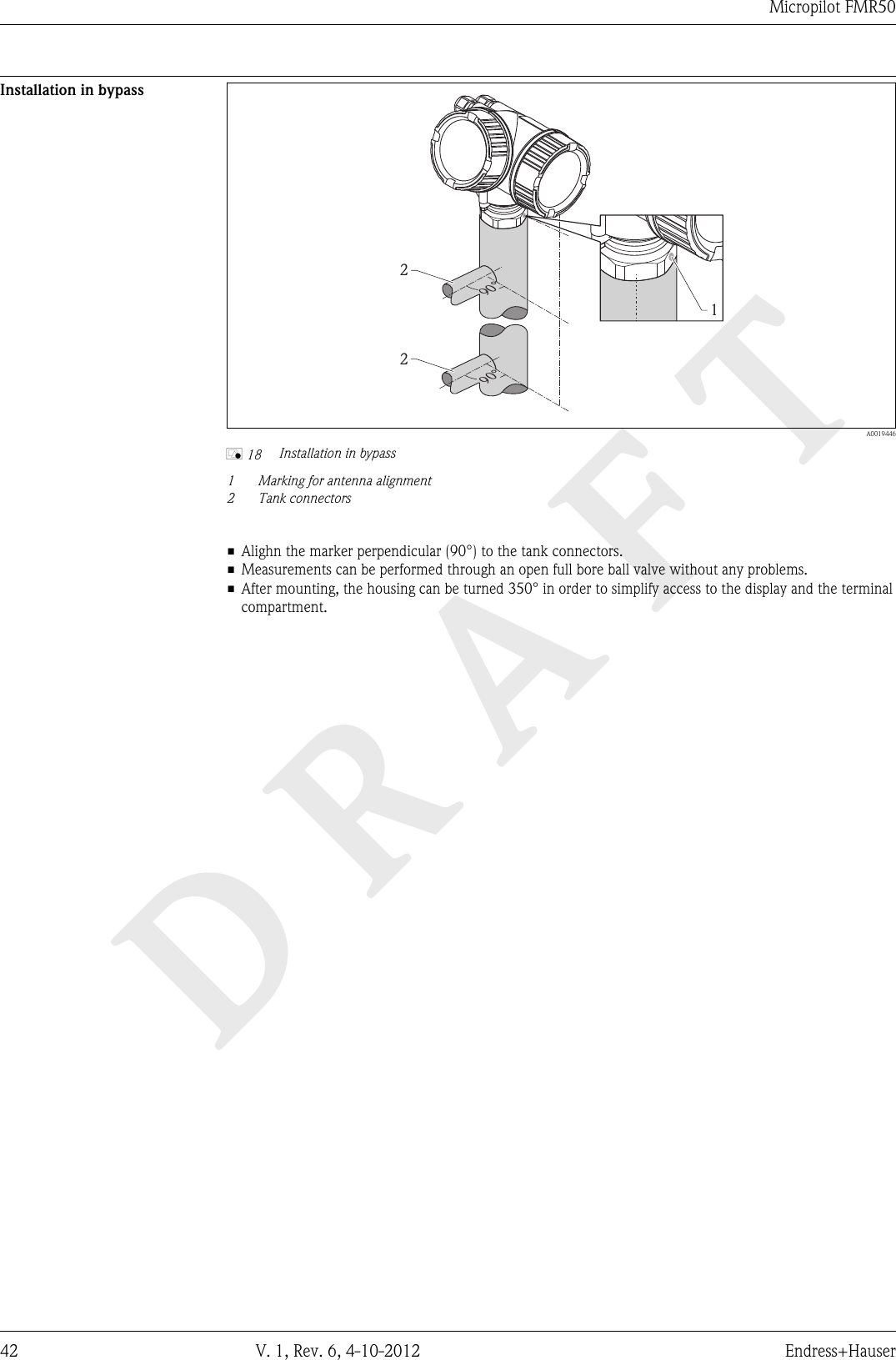 DRAFTMicropilot FMR5042 V. 1, Rev. 6, 4-10-2012 Endress+HauserInstallation in bypass12290°90°  A0019446å 18 Installation in bypass1Marking for antenna alignment2 Tank connectors• Alighn the marker perpendicular (90°) to the tank connectors.• Measurements can be performed through an open full bore ball valve without any problems.• After mounting, the housing can be turned 350° in order to simplify access to the display and the terminalcompartment.