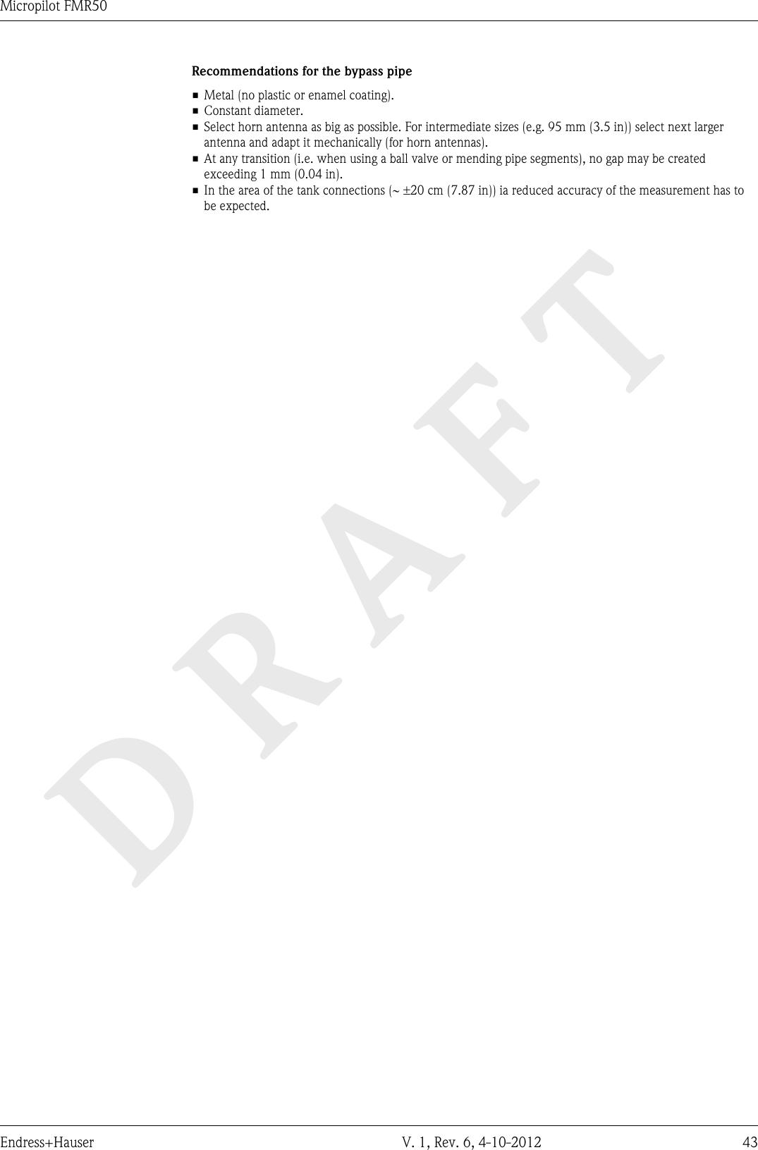 DRAFTMicropilot FMR50Endress+Hauser V. 1, Rev. 6, 4-10-2012 43Recommendations for the bypass pipe• Metal (no plastic or enamel coating).• Constant diameter.• Select horn antenna as big as possible. For intermediate sizes (e.g. 95 mm (3.5 in)) select next largerantenna and adapt it mechanically (for horn antennas).• At any transition (i.e. when using a ball valve or mending pipe segments), no gap may be createdexceeding 1 mm (0.04 in).•In the area of the tank connections (~ ±20 cm (7.87 in)) ia reduced accuracy of the measurement has tobe expected.
