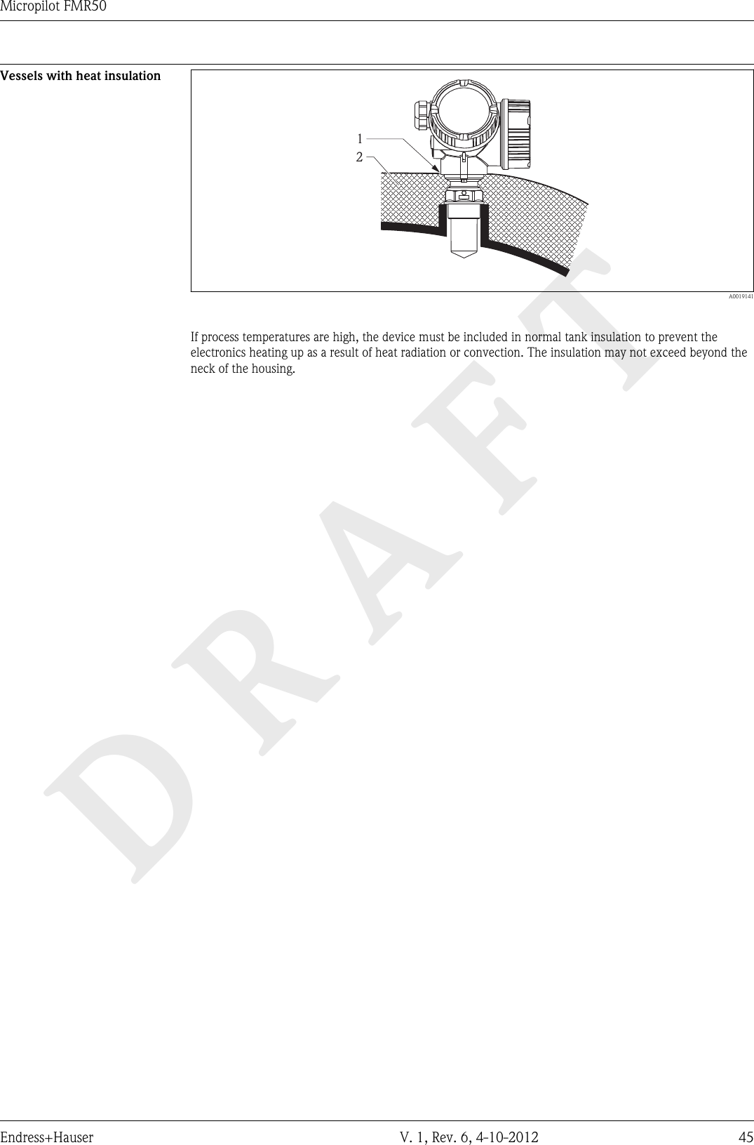 DRAFTMicropilot FMR50Endress+Hauser V. 1, Rev. 6, 4-10-2012 45Vessels with heat insulation12  A0019141If process temperatures are high, the device must be included in normal tank insulation to prevent theelectronics heating up as a result of heat radiation or convection. The insulation may not exceed beyond theneck of the housing.