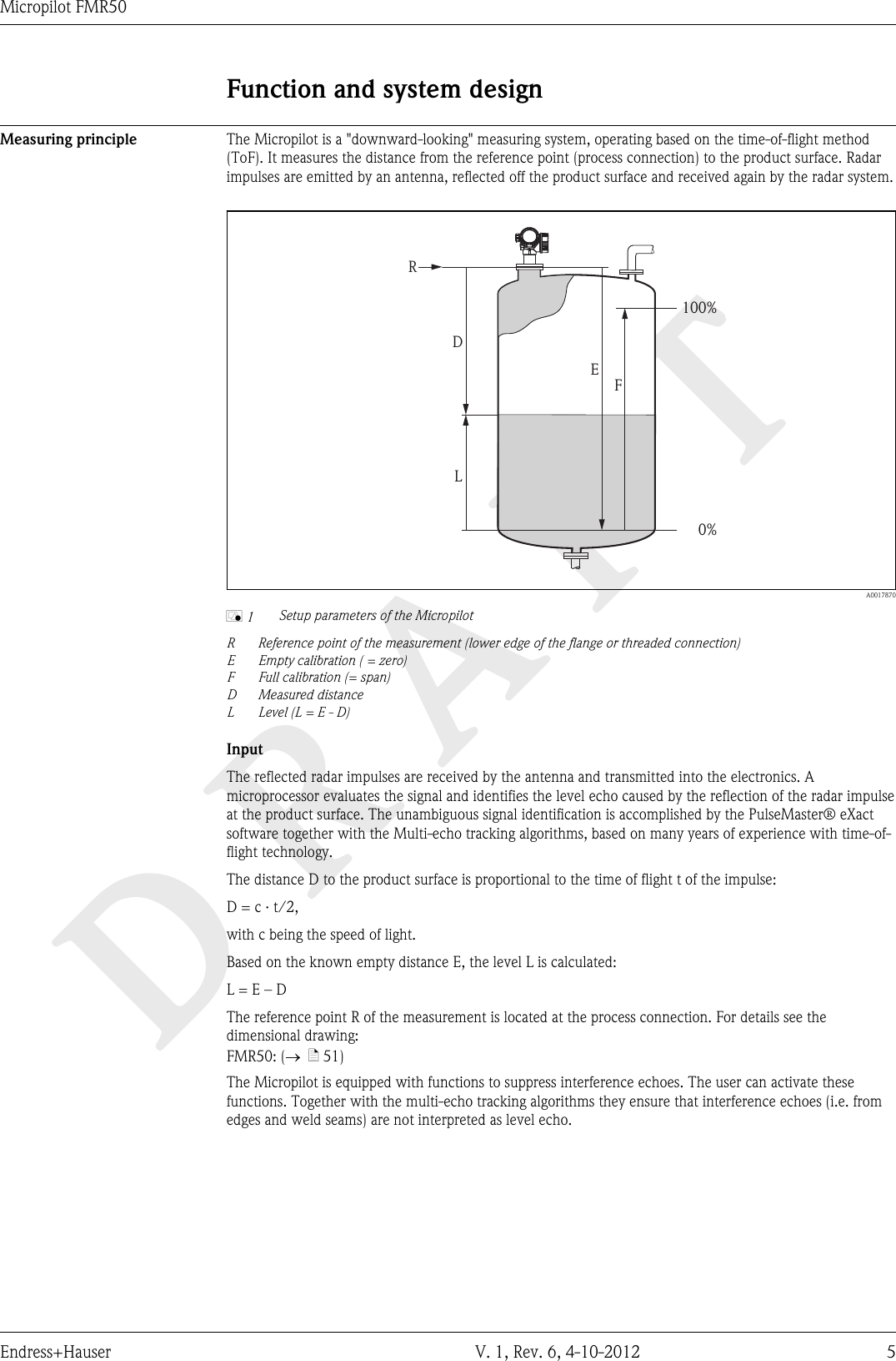 DRAFTMicropilot FMR50Endress+Hauser V. 1, Rev. 6, 4-10-2012 5Function and system designMeasuring principle The Micropilot is a &quot;downward-looking&quot; measuring system, operating based on the time-of-flight method(ToF). It measures the distance from the reference point (process connection) to the product surface. Radarimpulses are emitted by an antenna, reflected off the product surface and received again by the radar system.FLDE100%0%R  A0017870å 1 Setup parameters of the MicropilotRReference point of the measurement (lower edge of the flange or threaded connection)E Empty calibration ( = zero)F Full calibration (= span)D Measured distanceL Level (L = E - D)InputThe reflected radar impulses are received by the antenna and transmitted into the electronics. Amicroprocessor evaluates the signal and identifies the level echo caused by the reflection of the radar impulseat the product surface. The unambiguous signal identification is accomplished by the PulseMaster® eXactsoftware together with the Multi-echo tracking algorithms, based on many years of experience with time-of-flight technology.The distance D to the product surface is proportional to the time of flight t of the impulse:D = c · t/2,with c being the speed of light.Based on the known empty distance E, the level L is calculated:L = E – DThe reference point R of the measurement is located at the process connection. For details see thedimensional drawing:FMR50: (®  ä 51)The Micropilot is equipped with functions to suppress interference echoes. The user can activate thesefunctions. Together with the multi-echo tracking algorithms they ensure that interference echoes (i.e. fromedges and weld seams) are not interpreted as level echo.