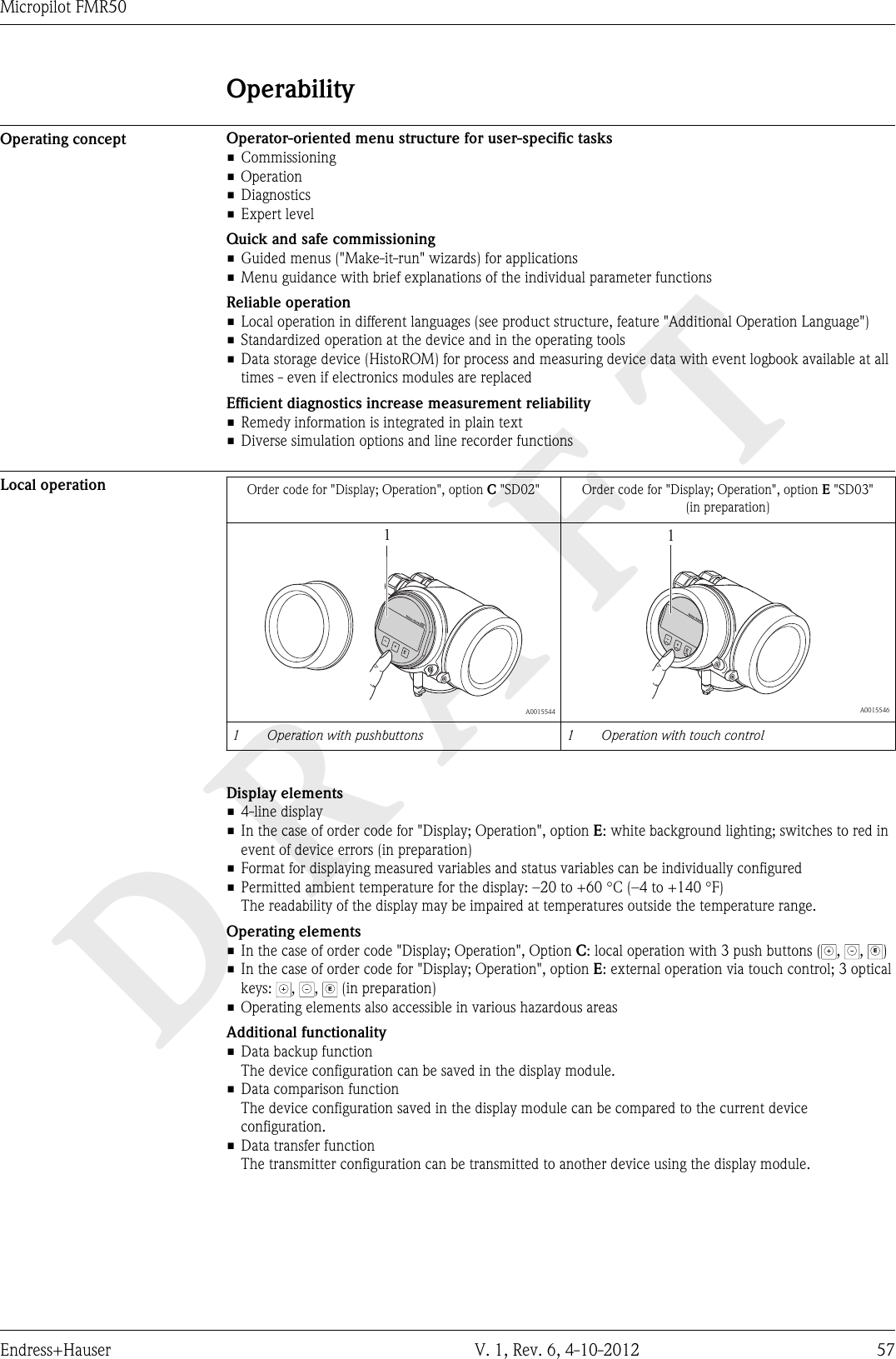 DRAFTMicropilot FMR50Endress+Hauser V. 1, Rev. 6, 4-10-2012 57OperabilityOperating concept Operator-oriented menu structure for user-specific tasks• Commissioning• Operation• Diagnostics• Expert levelQuick and safe commissioning• Guided menus (&quot;Make-it-run&quot; wizards) for applications• Menu guidance with brief explanations of the individual parameter functionsReliable operation• Local operation in different languages (see product structure, feature &quot;Additional Operation Language&quot;)• Standardized operation at the device and in the operating tools• Data storage device (HistoROM) for process and measuring device data with event logbook available at alltimes - even if electronics modules are replacedEfficient diagnostics increase measurement reliability• Remedy information is integrated in plain text• Diverse simulation options and line recorder functionsLocal operation Order code for &quot;Display; Operation&quot;, option C &quot;SD02&quot; Order code for &quot;Display; Operation&quot;, option E &quot;SD03&quot;(in preparation)+E–1  A00155441+E–  A00155461 Operation with pushbuttons 1 Operation with touch controlDisplay elements• 4-line display• In the case of order code for &quot;Display; Operation&quot;, option E: white background lighting; switches to red inevent of device errors (in preparation)• Format for displaying measured variables and status variables can be individually configured•Permitted ambient temperature for the display: –20 to +60 °C (–4 to +140 °F)The readability of the display may be impaired at temperatures outside the temperature range.Operating elements• In the case of order code &quot;Display; Operation&quot;, Option C: local operation with 3 push buttons ( ,  , E)• In the case of order code for &quot;Display; Operation&quot;, option E: external operation via touch control; 3 opticalkeys:  ,  , E (in preparation)• Operating elements also accessible in various hazardous areasAdditional functionality• Data backup functionThe device configuration can be saved in the display module.• Data comparison functionThe device configuration saved in the display module can be compared to the current deviceconfiguration.• Data transfer functionThe transmitter configuration can be transmitted to another device using the display module.