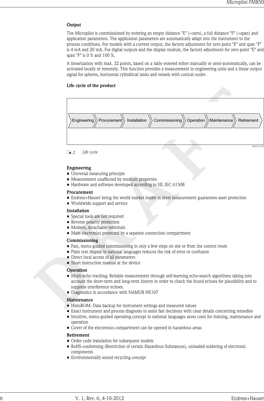 DRAFTMicropilot FMR506 V. 1, Rev. 6, 4-10-2012 Endress+HauserOutputThe Micropilot is commissioned by entering an empty distance &quot;E&quot; (=zero), a full distance &quot;F&quot; (=span) andapplication parameters. The application parameters are automatically adapt into the instrument to theprocess conditions. For models with a current output, the factory adjustment for zero point &quot;E&quot; and span &quot;F&quot;is 4 mA and 20 mA. For digital outputs and the display module, the factory adjustment for zero point &quot;E&quot; andspan &quot;F&quot; is 0 % and 100 %.A linearization with max. 32 points, based on a table entered either manually or semi-automatically, can beactivated locally or remotely. This function provides a measurement in engineering units and a linear outputsignal for spheres, horizontal cylindrical tanks and vessels with conical outlet.Life cycle of the productEngineering Procurement Installation Commissioning Operation Maintenance Retirement  A0013773-ENå 2 Life cycleEngineering• Universal measuring principle• Measurement unaffected by medium properties• Hardware and software developed according to SIL IEC 61508Procurement• Endress+Hauser being the world market leader in level measurement guarantees asset protection• Worldwide support and serviceInstallation• Special tools are not required• Reverse polarity protection• Modern, detachable terminals• Main electronics protected by a separate connection compartmentCommissioning• Fast, menu-guided commissioning in only a few steps on site or from the control room• Plain text display in national languages reduces the risk of error or confusion• Direct local access of all parameters• Short instruction manual at the deviceOperation• Multi-echo tracking: Reliable measurement through self-learning echo-search algorithms taking intoaccount the short-term and long-term history in order to check the found echoes for plausibility and tosuppress interference echoes.• Diagnostics in accordance with NAMUR NE107Maintenance• HistoROM: Data backup for instrument settings and measured values• Exact instrument and process diagnosis to assist fast decisions with clear details concerning remedies• Intuitive, menu-guided operating concept in national languages saves costs for training, maintenance andoperation• Cover of the electronics compartment can be opened in hazardous areasRetirement• Order code translation for subsequent models• RoHS-conforming (Restriction of certain Hazardous Substances), unleaded soldering of electroniccomponents• Environmentally sound recycling concept