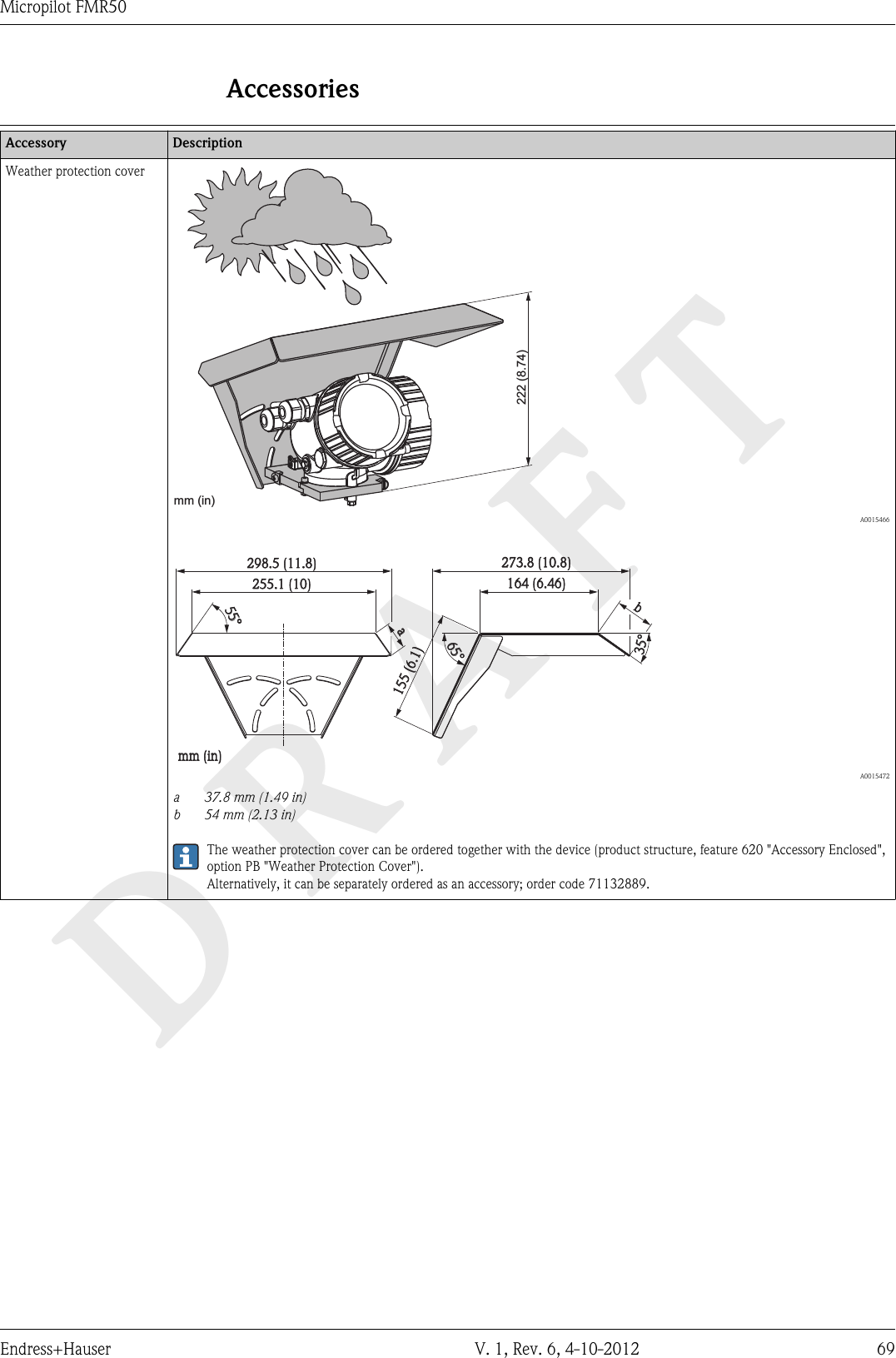 DRAFTMicropilot FMR50Endress+Hauser V. 1, Rev. 6, 4-10-2012 69AccessoriesDevice-specific accessoriesAccessory DescriptionWeather protection cover222 (8.74)mm (in)  A001546655°35°b164(6.46)273.8(10.8)155(6.1)65°255.1(10)mm(in)298.5(11.8)a  A0015472a37.8 mm (1.49 in)b 54 mm (2.13 in)The weather protection cover can be ordered together with the device (product structure, feature 620 &quot;Accessory Enclosed&quot;,option PB &quot;Weather Protection Cover&quot;).Alternatively, it can be separately ordered as an accessory; order code 71132889.