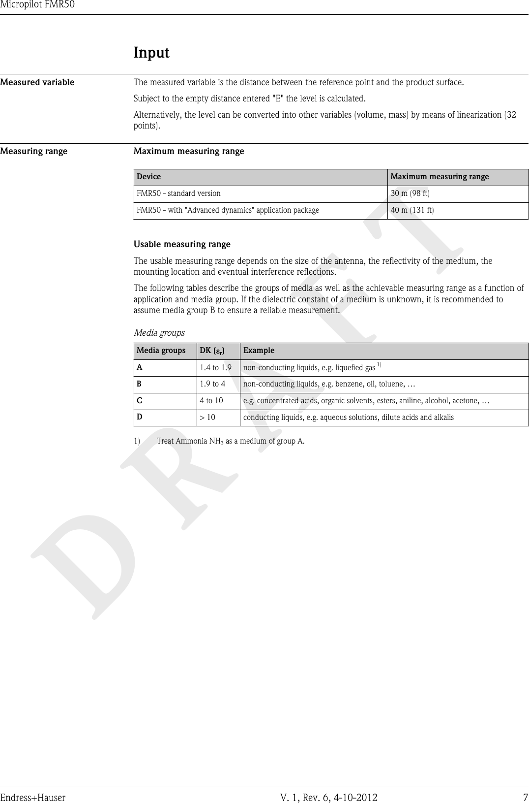 DRAFTMicropilot FMR50Endress+Hauser V. 1, Rev. 6, 4-10-2012 7InputMeasured variable The measured variable is the distance between the reference point and the product surface.Subject to the empty distance entered &quot;E&quot; the level is calculated.Alternatively, the level can be converted into other variables (volume, mass) by means of linearization (32points).Measuring range Maximum measuring rangeDevice Maximum measuring rangeFMR50 - standard version 30 m (98 ft)FMR50 - with &quot;Advanced dynamics&quot; application package 40 m (131 ft)Usable measuring rangeThe usable measuring range depends on the size of the antenna, the reflectivity of the medium, themounting location and eventual interference reflections.The following tables describe the groups of media as well as the achievable measuring range as a function ofapplication and media group. If the dielectric constant of a medium is unknown, it is recommended toassume media group B to ensure a reliable measurement.Media groupsMedia groups DK (er)ExampleA1.4 to 1.9 non-conducting liquids, e.g. liquefied gas 1)B1.9 to 4 non-conducting liquids, e.g. benzene, oil, toluene, …C4 to 10 e.g. concentrated acids, organic solvents, esters, aniline, alcohol, acetone, …D&gt; 10 conducting liquids, e.g. aqueous solutions, dilute acids and alkalis1) Treat Ammonia NH3 as a medium of group A.