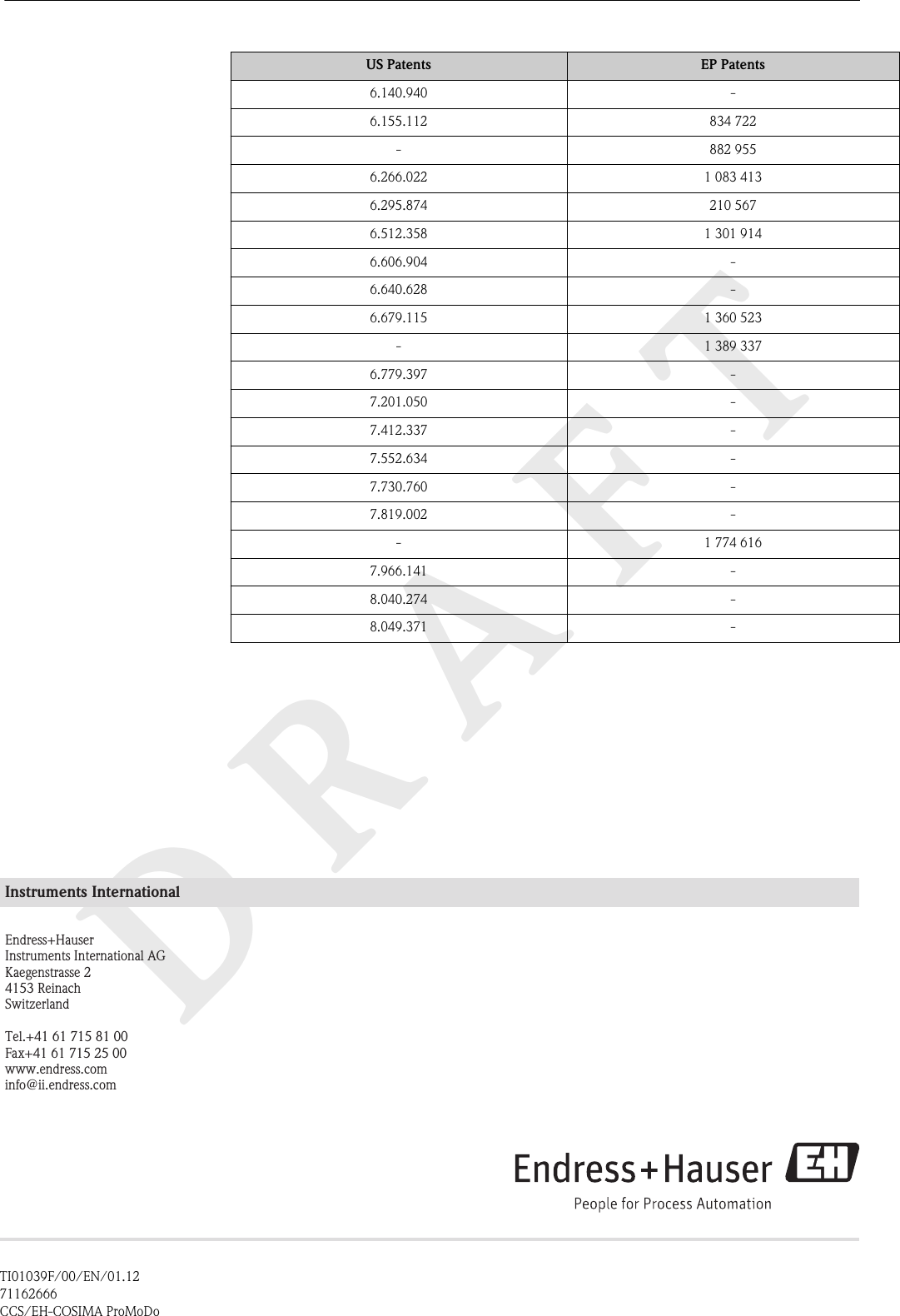 DRAFTUS Patents EP Patents6.140.940 -6.155.112 834 722- 882 9556.266.022 1 083 4136.295.874 210 5676.512.358 1 301 9146.606.904 -6.640.628 -6.679.115 1 360 523- 1 389 3376.779.397 -7.201.050 -7.412.337 -7.552.634 -7.730.760 -7.819.002 -- 1 774 6167.966.141 -8.040.274 -8.049.371 -Instruments InternationalEndress+HauserInstruments International AGKaegenstrasse 24153 ReinachSwitzerlandTel.+41 61 715 81 00Fax+41 61 715 25 00www.endress.cominfo@ii.endress.comTI01039F/00/EN/01.1271162666CCS/EH-COSIMA ProMoDo