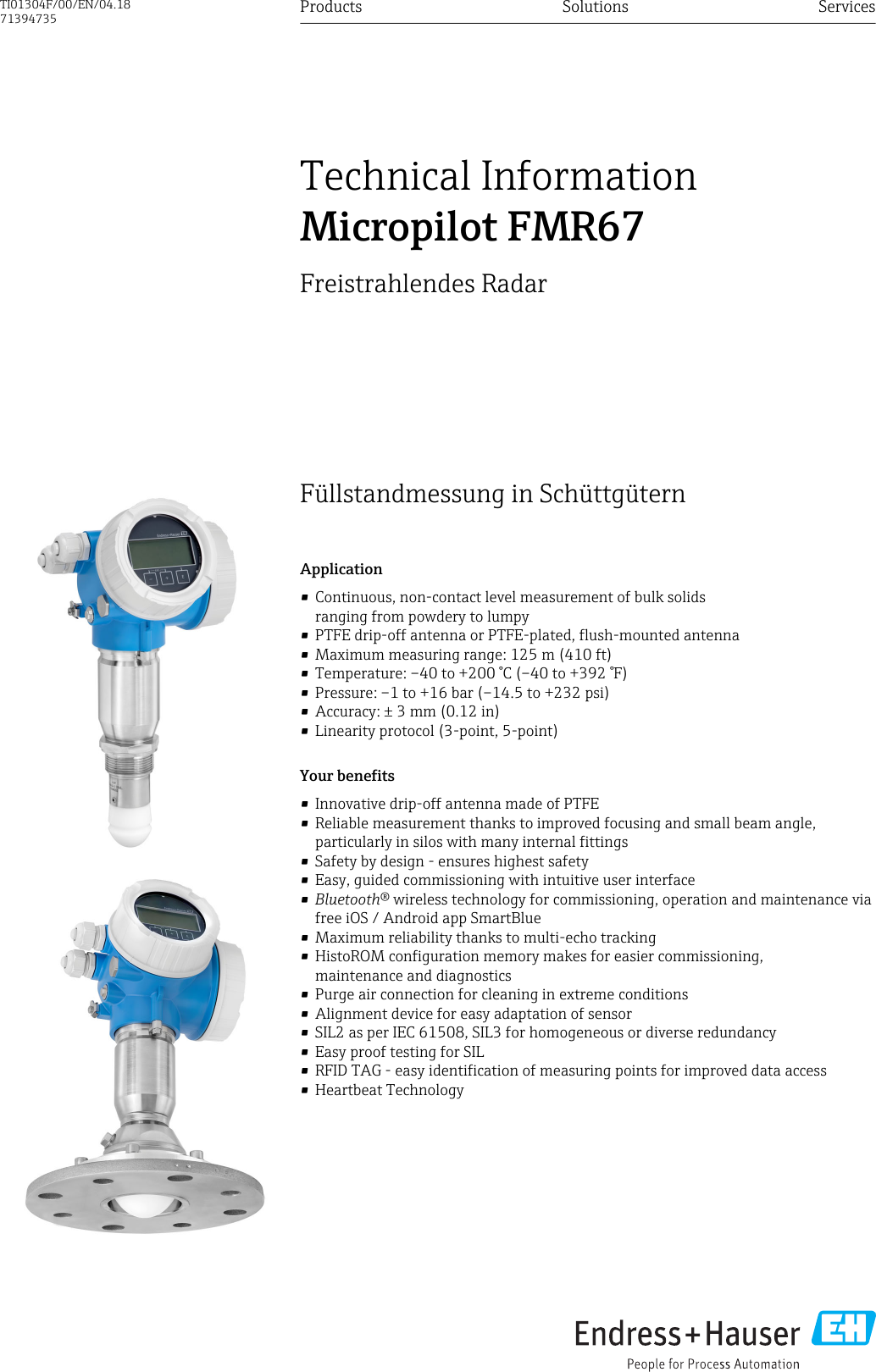 DRAFT DRAFT   DRAFT   DRAFT   DRAFT   DRAFT   DRAFTDRAFT   DRAFT   DRAFTFüllstandmessung in SchüttgüternApplication• Continuous, non-contact level measurement of bulk solidsranging from powdery to lumpy• PTFE drip-off antenna or PTFE-plated, flush-mounted antenna• Maximum measuring range: 125 m (410 ft)• Temperature: –40 to +200 °C (–40 to +392 °F)• Pressure: –1 to +16 bar (–14.5 to +232 psi)• Accuracy: ± 3 mm (0.12 in)• Linearity protocol (3-point, 5-point)Your benefits• Innovative drip-off antenna made of PTFE• Reliable measurement thanks to improved focusing and small beam angle,particularly in silos with many internal fittings• Safety by design - ensures highest safety• Easy, guided commissioning with intuitive user interface•Bluetooth® wireless technology for commissioning, operation and maintenance viafree iOS / Android app SmartBlue• Maximum reliability thanks to multi-echo tracking• HistoROM configuration memory makes for easier commissioning,maintenance and diagnostics• Purge air connection for cleaning in extreme conditions• Alignment device for easy adaptation of sensor• SIL2 as per IEC 61508, SIL3 for homogeneous or diverse redundancy• Easy proof testing for SIL• RFID TAG - easy identification of measuring points for improved data access• Heartbeat TechnologyProducts Solutions ServicesTechnical InformationMicropilot FMR67Freistrahlendes RadarTI01304F/00/EN/04.1871394735