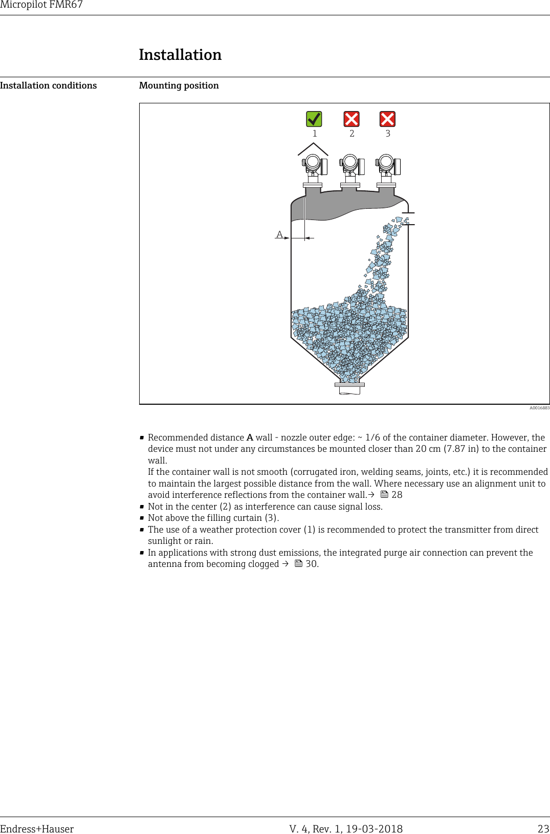 DRAFT DRAFT   DRAFT   DRAFT   DRAFT   DRAFT   DRAFTDRAFT   DRAFT   DRAFTMicropilot FMR67Endress+Hauser V. 4, Rev. 1, 19-03-2018 23InstallationInstallation conditions Mounting positionA1 2 3  A0016883• Recommended distance A wall - nozzle outer edge: ~ 1/6 of the container diameter. However, thedevice must not under any circumstances be mounted closer than 20 cm (7.87 in) to the containerwall.If the container wall is not smooth (corrugated iron, welding seams, joints, etc.) it is recommendedto maintain the largest possible distance from the wall. Where necessary use an alignment unit toavoid interference reflections from the container wall.→   28• Not in the center (2) as interference can cause signal loss.• Not above the filling curtain (3).• The use of a weather protection cover (1) is recommended to protect the transmitter from directsunlight or rain.• In applications with strong dust emissions, the integrated purge air connection can prevent theantenna from becoming clogged →   30.