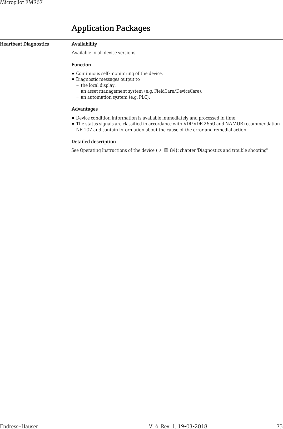 DRAFT DRAFT   DRAFT   DRAFT   DRAFT   DRAFT   DRAFTDRAFT   DRAFT   DRAFTMicropilot FMR67Endress+Hauser V. 4, Rev. 1, 19-03-2018 73Application PackagesHeartbeat Diagnostics AvailabilityAvailable in all device versions.Function• Continuous self-monitoring of the device.• Diagnostic messages output to– the local display.– an asset management system (e.g. FieldCare/DeviceCare).– an automation system (e.g. PLC).Advantages• Device condition information is available immediately and processed in time.• The status signals are classified in accordance with VDI/VDE 2650 and NAMUR recommendationNE 107 and contain information about the cause of the error and remedial action.Detailed descriptionSee Operating Instructions of the device (→   84); chapter &quot;Diagnostics and trouble shooting&quot;