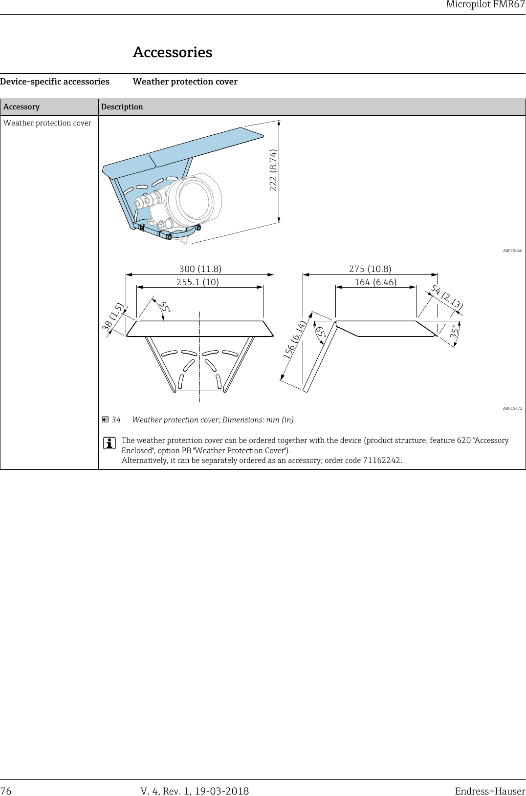 DRAFT DRAFT   DRAFT   DRAFT   DRAFT   DRAFT   DRAFTDRAFT   DRAFT   DRAFTMicropilot FMR6776 V. 4, Rev. 1, 19-03-2018 Endress+HauserAccessoriesDevice-specific accessories Weather protection coverAccessory DescriptionWeather protection cover222 (8.74)  A0015466300 (11.8) 275 (10.8)255.1 (10)156 (6.14)38 (1.5)164 (6.46)54 (2.13)35°65°55°  A0015472 34 Weather protection cover; Dimensions: mm (in)The weather protection cover can be ordered together with the device (product structure, feature 620 &quot;AccessoryEnclosed&quot;, option PB &quot;Weather Protection Cover&quot;).Alternatively, it can be separately ordered as an accessory; order code 71162242.