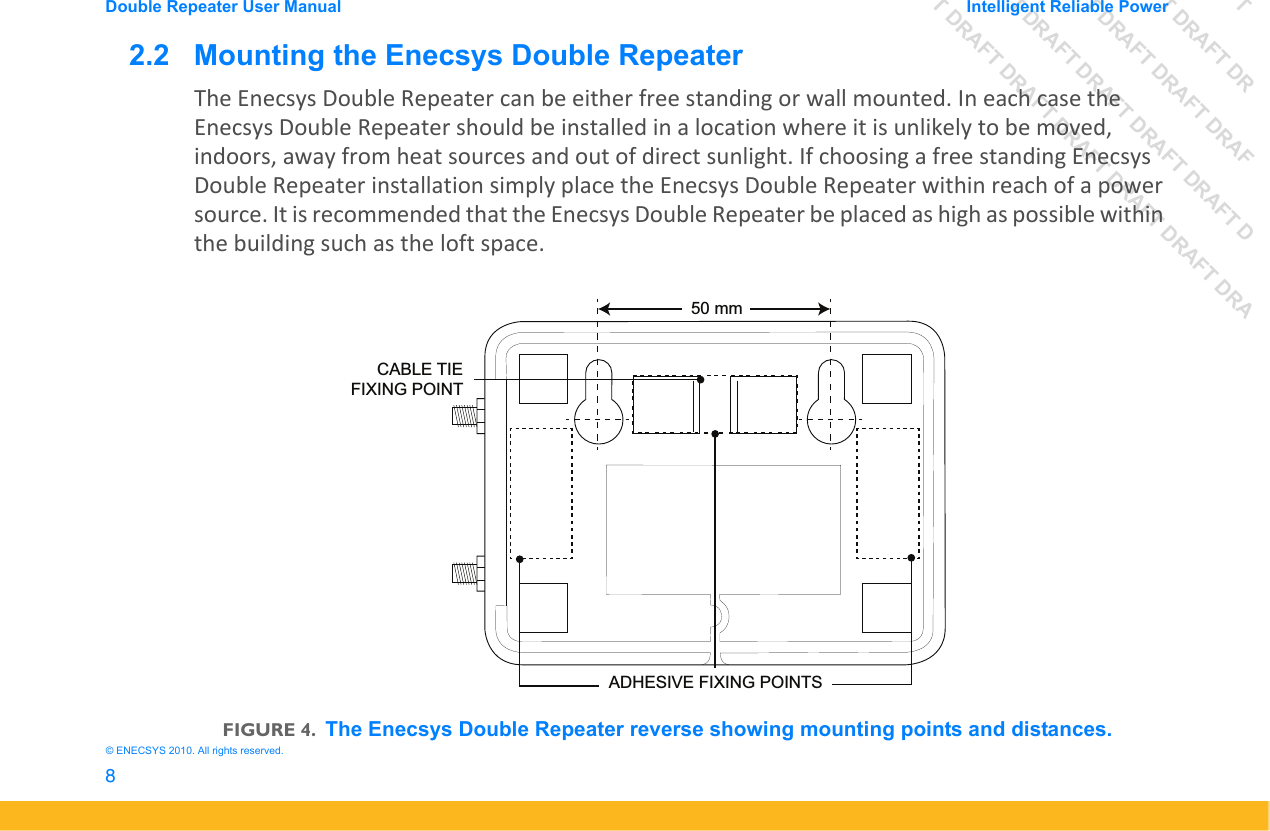 DRAFT DRAFT DRAFT DRDRAFT DRAFT DRAFT DRAFDRAFT DRAFT DRAFT DRAFT DRAFT DDRAFT DRAFT DRAFT DRAFT DRAFT DRAFT DRADouble Repeater User Manual Intelligent Reliable Power8&copy; ENECSYS 2010. All rights reserved.2.2   Mounting the Enecsys Double RepeaterThe Enecsys Double Repeater can be either free standing or wall mounted. In each case the Enecsys Double Repeater should be installed in a location where it is unlikely to be moved, indoors, away from heat sources and out of direct sunlight. If choosing a free standing Enecsys Double Repeater installation simply place the Enecsys Double Repeater within reach of a power source. It is recommended that the Enecsys Double Repeater be placed as high as possible within the building such as the loft space.FIGURE 4.The Enecsys Double Repeater reverse showing mounting points and distances.ADHESIVE FIXING POINTS50 mmCABLE TIEFIXING POINT
